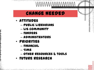 Change Needed
• Attitudes
   –   Public librarians
   –   LIS community
   –   Funders
   –   Administrators
• Priorities
   – Financial
   – Time
   – Other resources & tools
• Future research
 