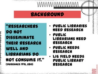 Background

“Researchers do        • Public libraries
                         need research
not disseminate
                       • Public librarians
their research           need research
well and               • Public needs
librarians do not        research
consume it.”           • LIS field needs
(Durrance 1991, 280)
                         public library
                         research
 