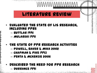 Literature Review
• Evaluated the state of LIS research, including PPRs
   – Buttlar 1991
   – Mularski 1991

• The State of PPR research activities
   – Powell, Baker & Mika 2002
   – Chapman & Pike 1993
   – Penta & McKenzie 2006

• Described the need for PPR research
   – Durrance 1991
 