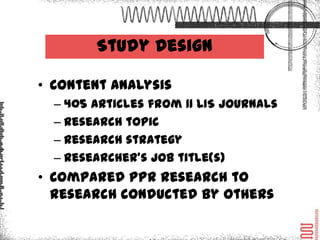 Study Design

• Content Analysis
  – 405 Articles from 11 LIS journals
  – Research topic
  – Research strategy
  – Researcher’s job title(s)
• Compared PPR research to
  research conducted by others
 