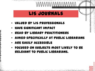 LIS Journals
•   valued by LIS professionals
•   have significant impact
•   read by library practitioners
•   aimed specifically at public librarians
•   are easily accessible
•   focused on subjects most likely to be
    relevant to public librarians.
 