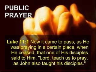 PUBLIC
PRAYER
Luke 11:1 Now it came to pass, as He
was praying in a certain place, when
He ceased, that one of His disciples
said to Him, "Lord, teach us to pray,
as John also taught his disciples."
 