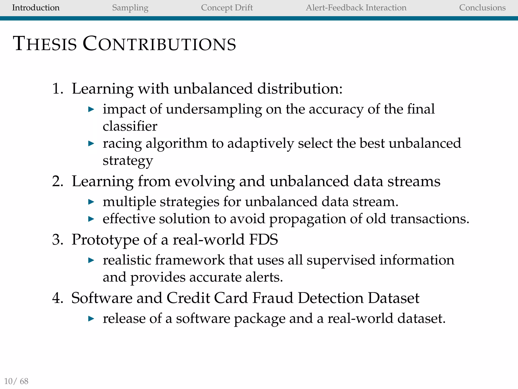 Introduction Sampling Concept Drift Alert-Feedback Interaction Conclusions
THESIS CONTRIBUTIONS
1. Learning with unbalanced distribution:
impact of undersampling on the accuracy of the ﬁnal
classiﬁer
racing algorithm to adaptively select the best unbalanced
strategy
2. Learning from evolving and unbalanced data streams
multiple strategies for unbalanced data stream.
effective solution to avoid propagation of old transactions.
3. Prototype of a real-world FDS
realistic framework that uses all supervised information
and provides accurate alerts.
4. Software and Credit Card Fraud Detection Dataset
release of a software package and a real-world dataset.
10/ 68
 
