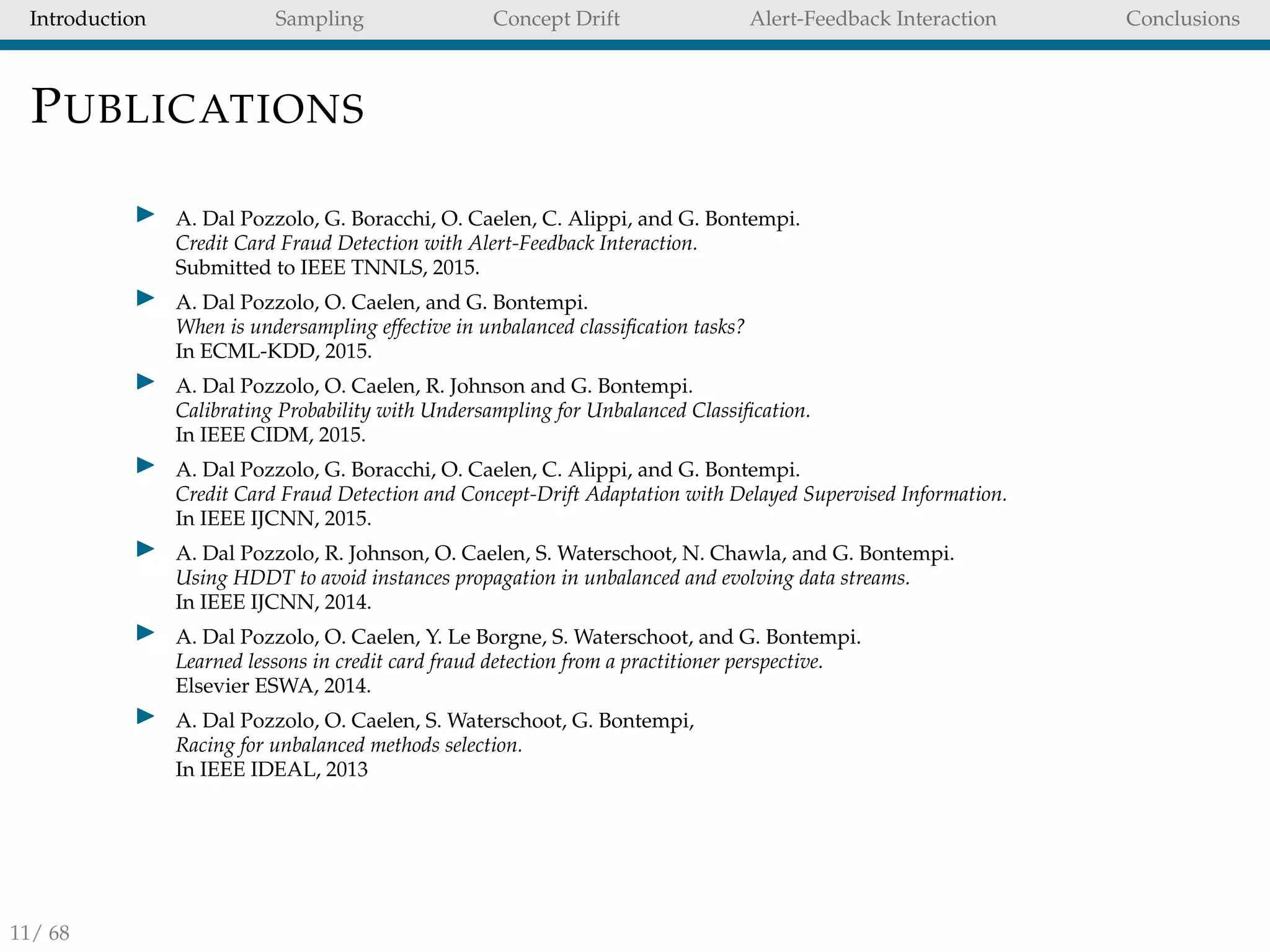 Introduction Sampling Concept Drift Alert-Feedback Interaction Conclusions
PUBLICATIONS
A. Dal Pozzolo, G. Boracchi, O. Caelen, C. Alippi, and G. Bontempi.
Credit Card Fraud Detection with Alert-Feedback Interaction.
Submitted to IEEE TNNLS, 2015.
A. Dal Pozzolo, O. Caelen, and G. Bontempi.
When is undersampling effective in unbalanced classiﬁcation tasks?
In ECML-KDD, 2015.
A. Dal Pozzolo, O. Caelen, R. Johnson and G. Bontempi.
Calibrating Probability with Undersampling for Unbalanced Classiﬁcation.
In IEEE CIDM, 2015.
A. Dal Pozzolo, G. Boracchi, O. Caelen, C. Alippi, and G. Bontempi.
Credit Card Fraud Detection and Concept-Drift Adaptation with Delayed Supervised Information.
In IEEE IJCNN, 2015.
A. Dal Pozzolo, R. Johnson, O. Caelen, S. Waterschoot, N. Chawla, and G. Bontempi.
Using HDDT to avoid instances propagation in unbalanced and evolving data streams.
In IEEE IJCNN, 2014.
A. Dal Pozzolo, O. Caelen, Y. Le Borgne, S. Waterschoot, and G. Bontempi.
Learned lessons in credit card fraud detection from a practitioner perspective.
Elsevier ESWA, 2014.
A. Dal Pozzolo, O. Caelen, S. Waterschoot, G. Bontempi,
Racing for unbalanced methods selection.
In IEEE IDEAL, 2013
11/ 68
 