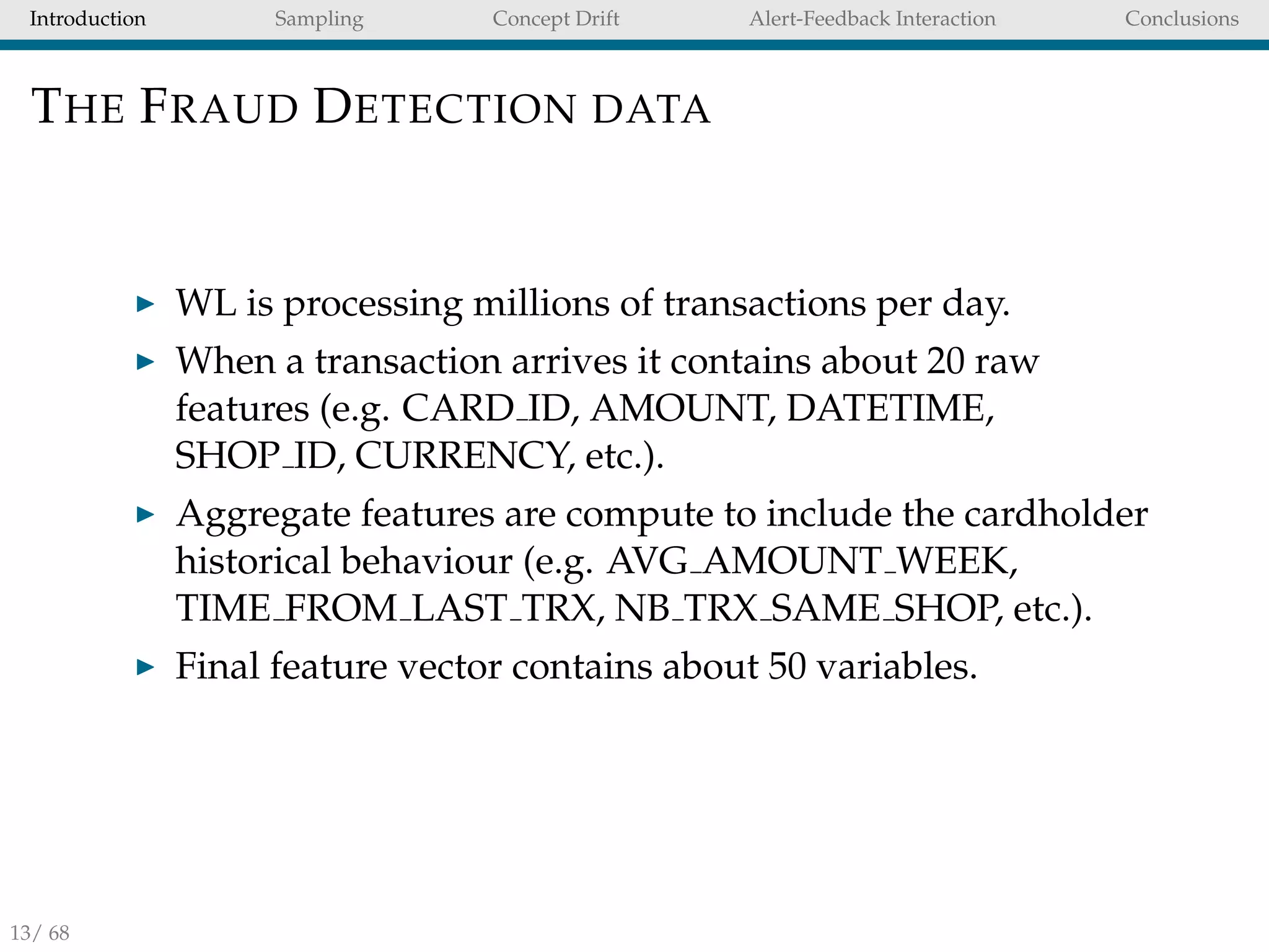 Introduction Sampling Concept Drift Alert-Feedback Interaction Conclusions
THE FRAUD DETECTION DATA
WL is processing millions of transactions per day.
When a transaction arrives it contains about 20 raw
features (e.g. CARD ID, AMOUNT, DATETIME,
SHOP ID, CURRENCY, etc.).
Aggregate features are compute to include the cardholder
historical behaviour (e.g. AVG AMOUNT WEEK,
TIME FROM LAST TRX, NB TRX SAME SHOP, etc.).
Final feature vector contains about 50 variables.
13/ 68
 