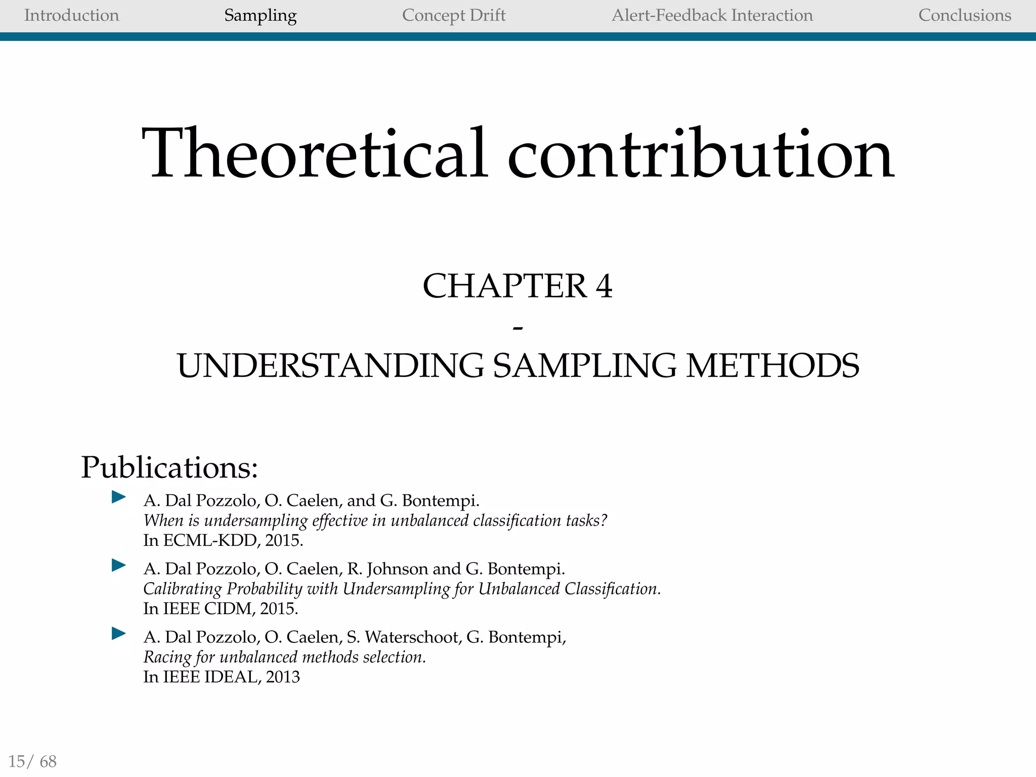 Introduction Sampling Concept Drift Alert-Feedback Interaction Conclusions
Theoretical contribution
CHAPTER 4
-
UNDERSTANDING SAMPLING METHODS
Publications:
A. Dal Pozzolo, O. Caelen, and G. Bontempi.
When is undersampling effective in unbalanced classiﬁcation tasks?
In ECML-KDD, 2015.
A. Dal Pozzolo, O. Caelen, R. Johnson and G. Bontempi.
Calibrating Probability with Undersampling for Unbalanced Classiﬁcation.
In IEEE CIDM, 2015.
A. Dal Pozzolo, O. Caelen, S. Waterschoot, G. Bontempi,
Racing for unbalanced methods selection.
In IEEE IDEAL, 2013
15/ 68
 