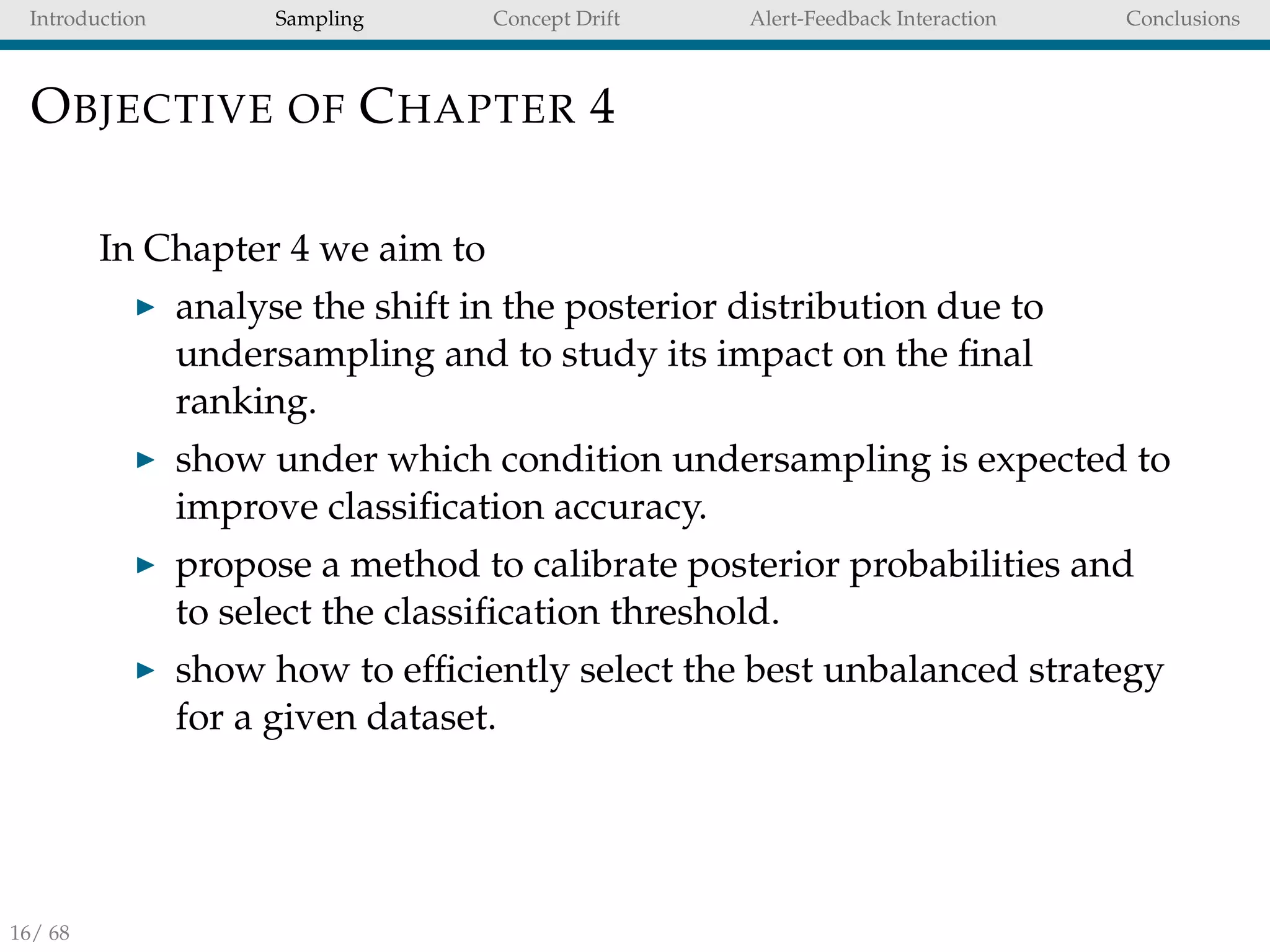 Introduction Sampling Concept Drift Alert-Feedback Interaction Conclusions
OBJECTIVE OF CHAPTER 4
In Chapter 4 we aim to
analyse the shift in the posterior distribution due to
undersampling and to study its impact on the ﬁnal
ranking.
show under which condition undersampling is expected to
improve classiﬁcation accuracy.
propose a method to calibrate posterior probabilities and
to select the classiﬁcation threshold.
show how to efﬁciently select the best unbalanced strategy
for a given dataset.
16/ 68
 