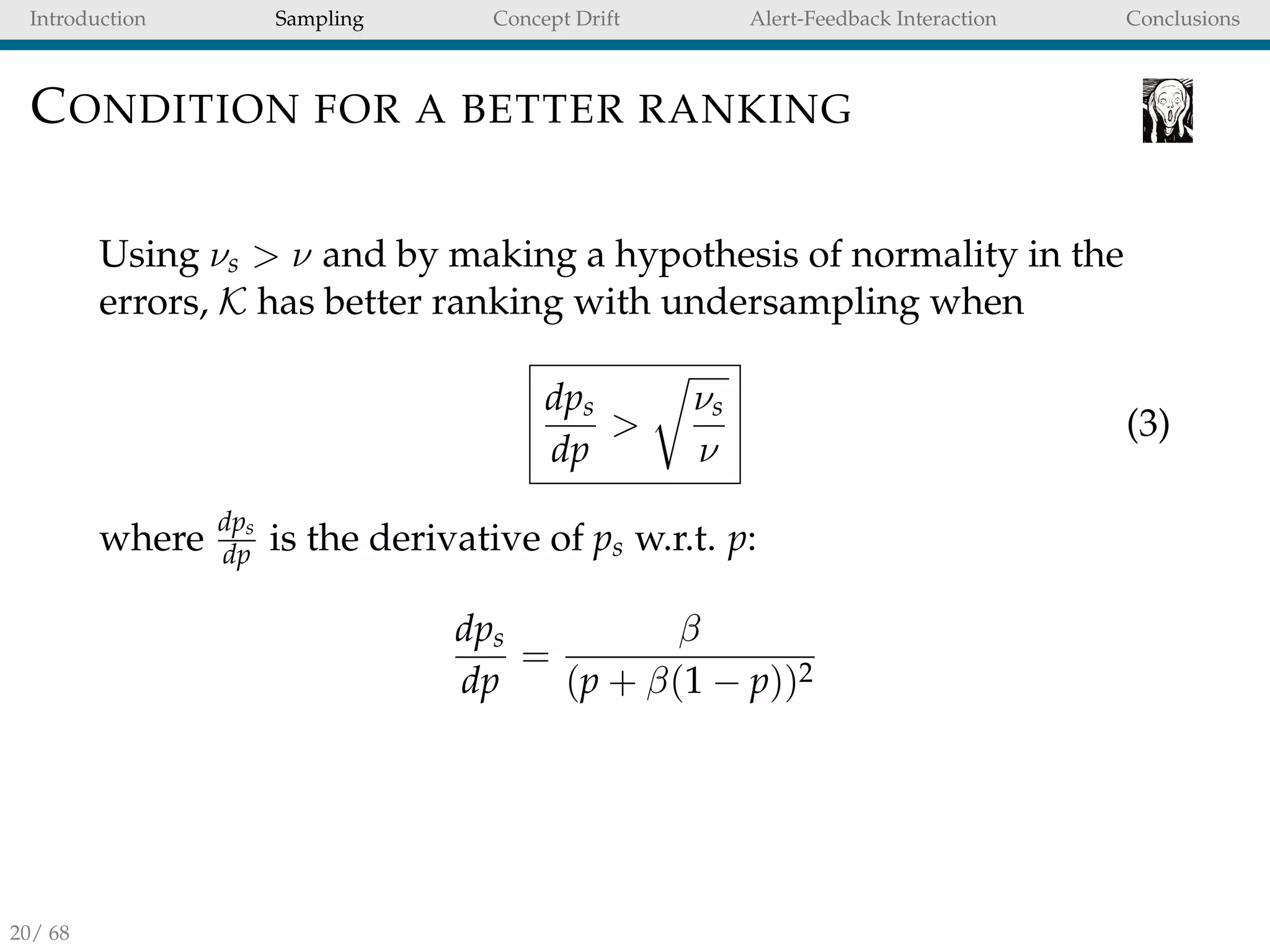 Introduction Sampling Concept Drift Alert-Feedback Interaction Conclusions
CONDITION FOR A BETTER RANKING
Using νs > ν and by making a hypothesis of normality in the
errors, K has better ranking with undersampling when
dps
dp
>
νs
ν
(3)
where
dps
dp is the derivative of ps w.r.t. p:
dps
dp
=
β
(p + β(1 − p))2
20/ 68
 