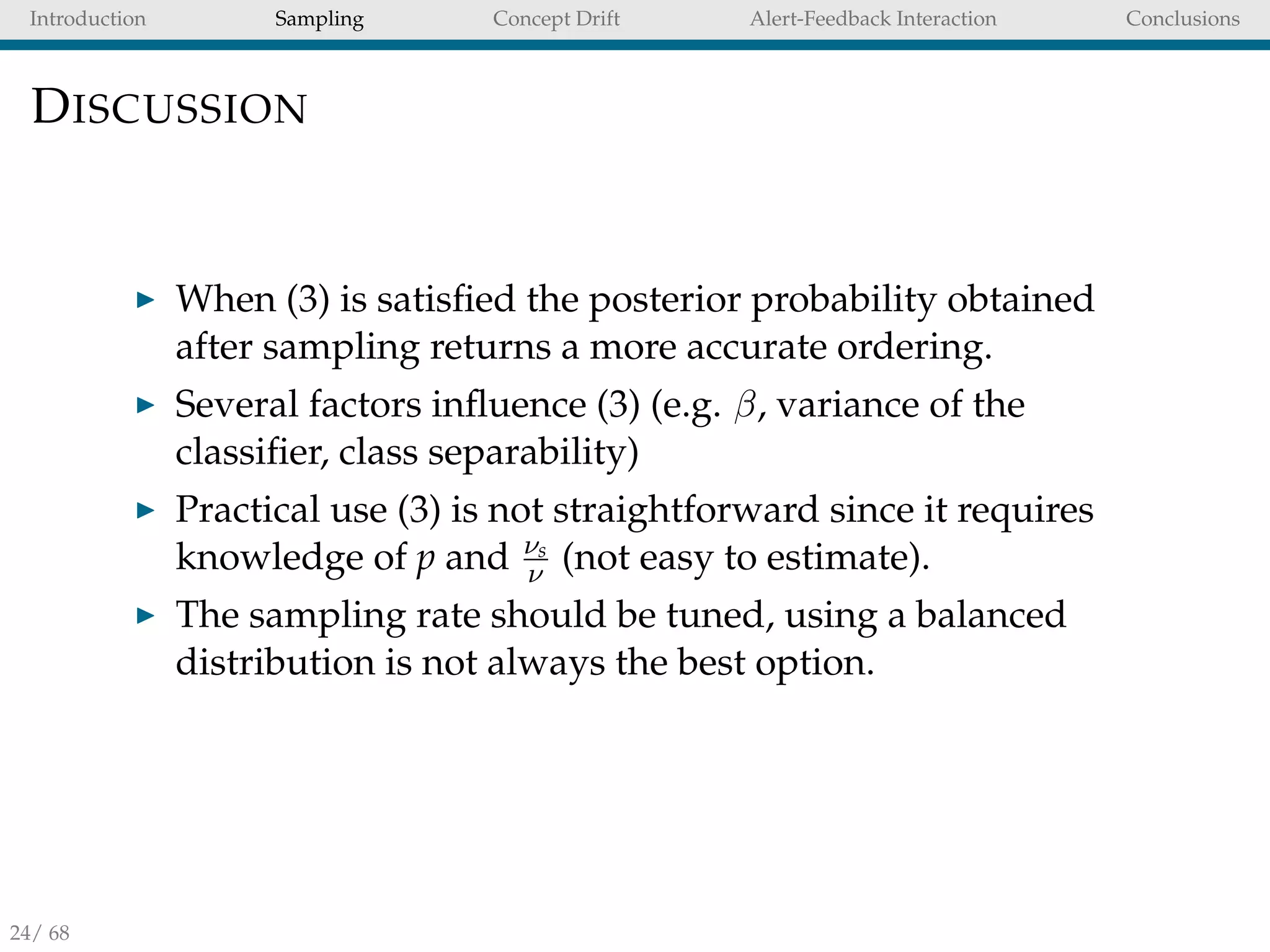 Introduction Sampling Concept Drift Alert-Feedback Interaction Conclusions
DISCUSSION
When (3) is satisﬁed the posterior probability obtained
after sampling returns a more accurate ordering.
Several factors inﬂuence (3) (e.g. β, variance of the
classiﬁer, class separability)
Practical use (3) is not straightforward since it requires
knowledge of p and νs
ν (not easy to estimate).
The sampling rate should be tuned, using a balanced
distribution is not always the best option.
24/ 68
 