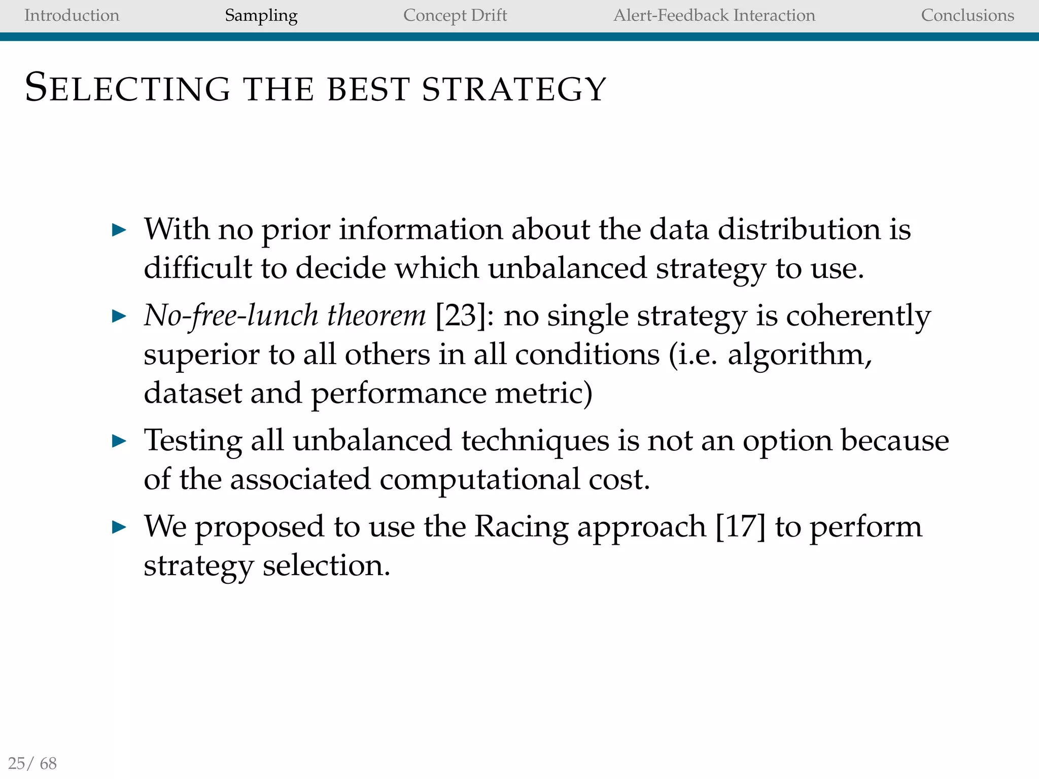 Introduction Sampling Concept Drift Alert-Feedback Interaction Conclusions
SELECTING THE BEST STRATEGY
With no prior information about the data distribution is
difﬁcult to decide which unbalanced strategy to use.
No-free-lunch theorem [23]: no single strategy is coherently
superior to all others in all conditions (i.e. algorithm,
dataset and performance metric)
Testing all unbalanced techniques is not an option because
of the associated computational cost.
We proposed to use the Racing approach [17] to perform
strategy selection.
25/ 68
 