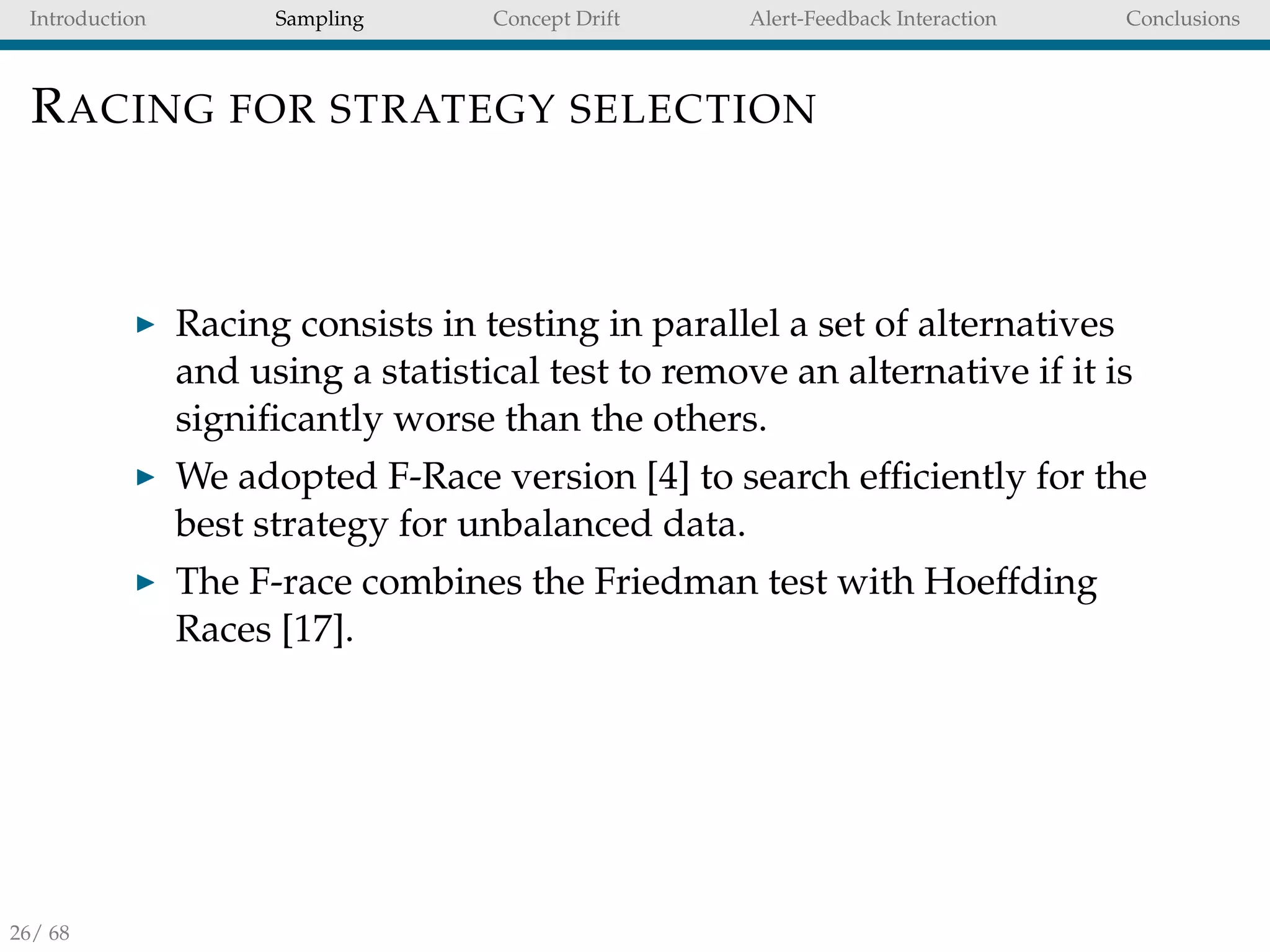 Introduction Sampling Concept Drift Alert-Feedback Interaction Conclusions
RACING FOR STRATEGY SELECTION
Racing consists in testing in parallel a set of alternatives
and using a statistical test to remove an alternative if it is
signiﬁcantly worse than the others.
We adopted F-Race version [4] to search efﬁciently for the
best strategy for unbalanced data.
The F-race combines the Friedman test with Hoeffding
Races [17].
26/ 68
 