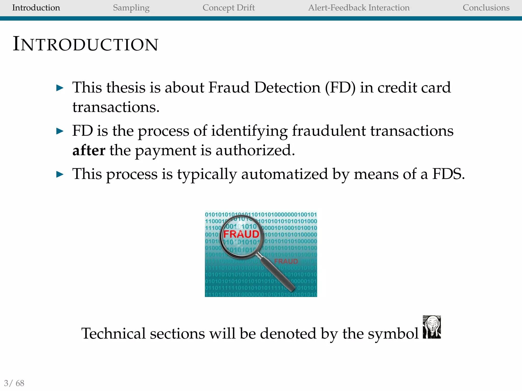 Introduction Sampling Concept Drift Alert-Feedback Interaction Conclusions
INTRODUCTION
This thesis is about Fraud Detection (FD) in credit card
transactions.
FD is the process of identifying fraudulent transactions
after the payment is authorized.
This process is typically automatized by means of a FDS.
Technical sections will be denoted by the symbol
3/ 68
 