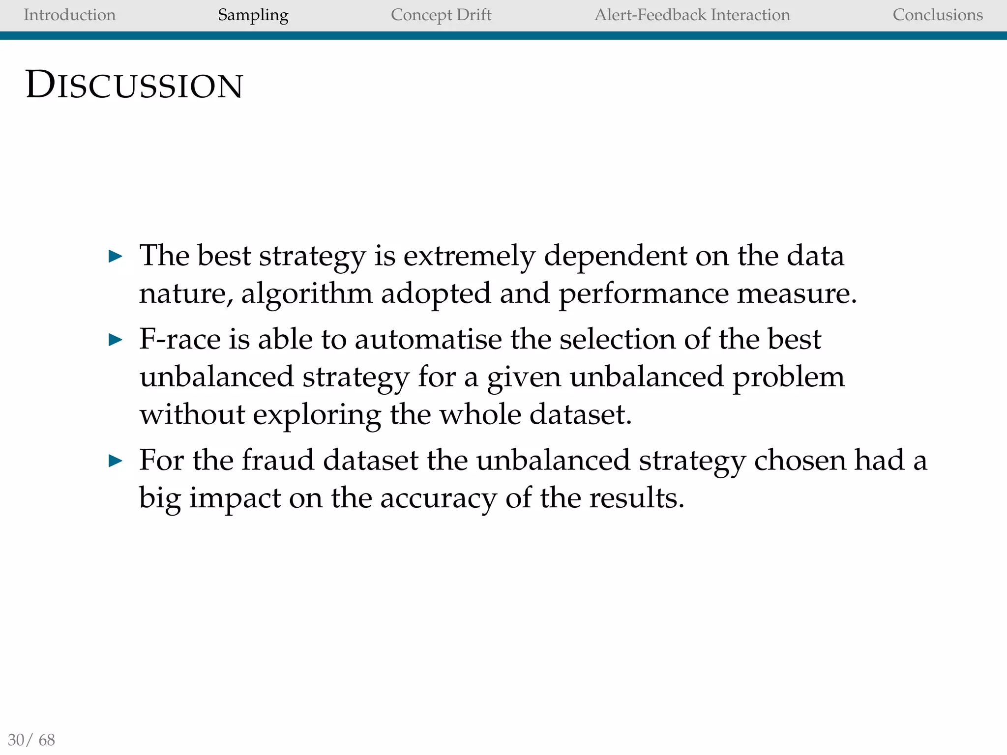 Introduction Sampling Concept Drift Alert-Feedback Interaction Conclusions
DISCUSSION
The best strategy is extremely dependent on the data
nature, algorithm adopted and performance measure.
F-race is able to automatise the selection of the best
unbalanced strategy for a given unbalanced problem
without exploring the whole dataset.
For the fraud dataset the unbalanced strategy chosen had a
big impact on the accuracy of the results.
30/ 68
 