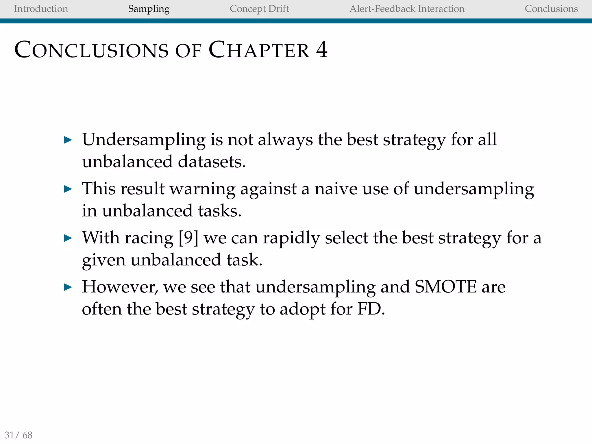 Introduction Sampling Concept Drift Alert-Feedback Interaction Conclusions
CONCLUSIONS OF CHAPTER 4
Undersampling is not always the best strategy for all
unbalanced datasets.
This result warning against a naive use of undersampling
in unbalanced tasks.
With racing [9] we can rapidly select the best strategy for a
given unbalanced task.
However, we see that undersampling and SMOTE are
often the best strategy to adopt for FD.
31/ 68
 