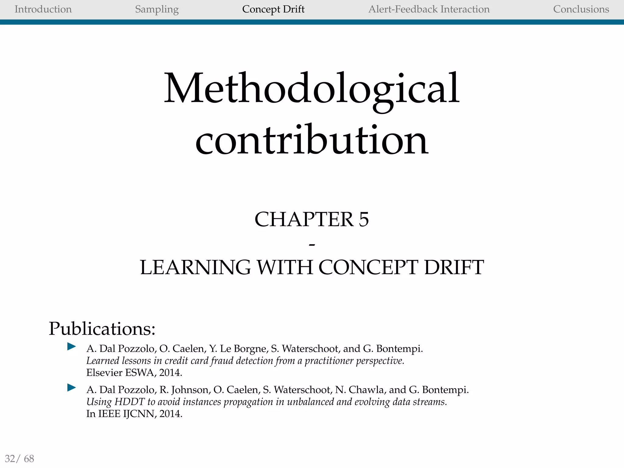 Introduction Sampling Concept Drift Alert-Feedback Interaction Conclusions
Methodological
contribution
CHAPTER 5
-
LEARNING WITH CONCEPT DRIFT
Publications:
A. Dal Pozzolo, O. Caelen, Y. Le Borgne, S. Waterschoot, and G. Bontempi.
Learned lessons in credit card fraud detection from a practitioner perspective.
Elsevier ESWA, 2014.
A. Dal Pozzolo, R. Johnson, O. Caelen, S. Waterschoot, N. Chawla, and G. Bontempi.
Using HDDT to avoid instances propagation in unbalanced and evolving data streams.
In IEEE IJCNN, 2014.
32/ 68
 
