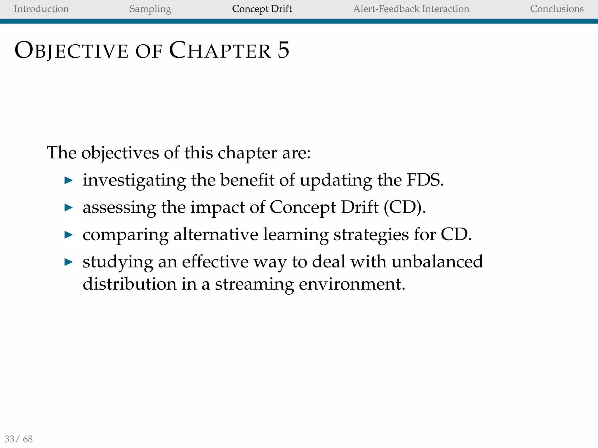 Introduction Sampling Concept Drift Alert-Feedback Interaction Conclusions
OBJECTIVE OF CHAPTER 5
The objectives of this chapter are:
investigating the beneﬁt of updating the FDS.
assessing the impact of Concept Drift (CD).
comparing alternative learning strategies for CD.
studying an effective way to deal with unbalanced
distribution in a streaming environment.
33/ 68
 