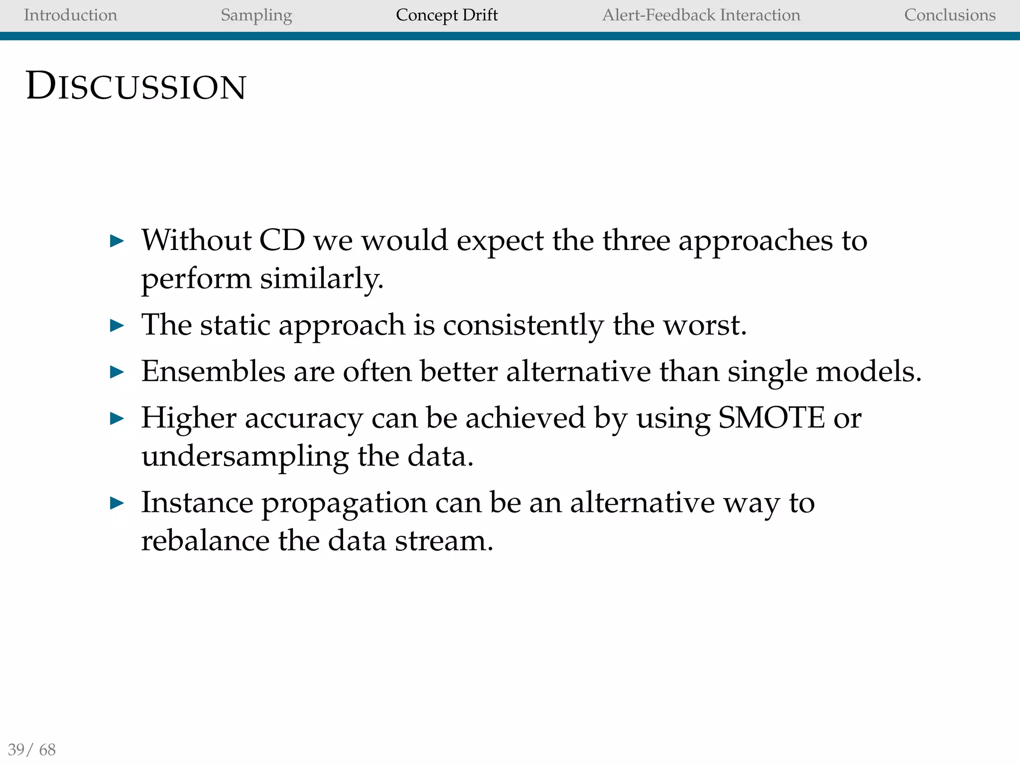 Introduction Sampling Concept Drift Alert-Feedback Interaction Conclusions
DISCUSSION
Without CD we would expect the three approaches to
perform similarly.
The static approach is consistently the worst.
Ensembles are often better alternative than single models.
Higher accuracy can be achieved by using SMOTE or
undersampling the data.
Instance propagation can be an alternative way to
rebalance the data stream.
39/ 68
 