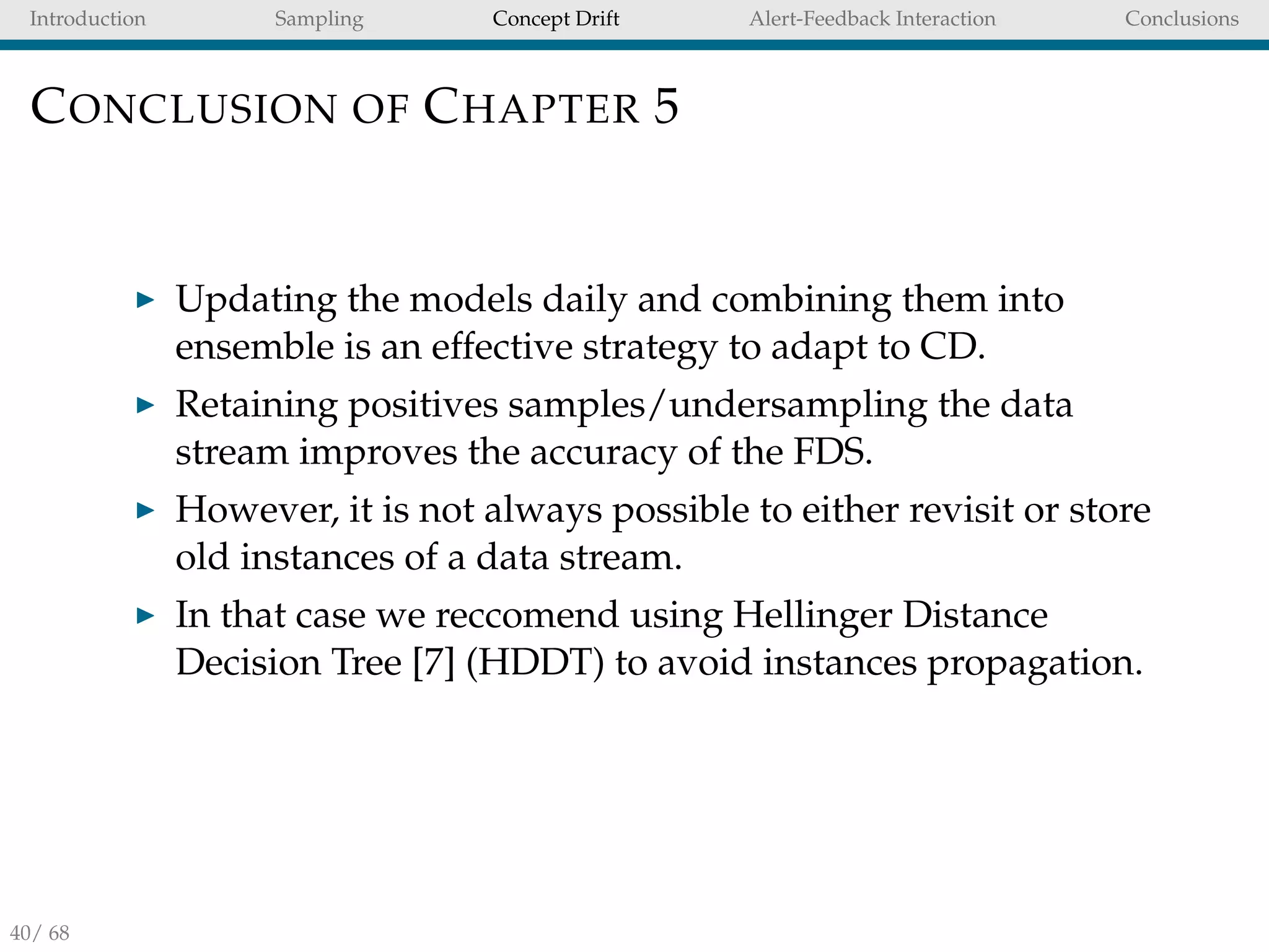 Introduction Sampling Concept Drift Alert-Feedback Interaction Conclusions
CONCLUSION OF CHAPTER 5
Updating the models daily and combining them into
ensemble is an effective strategy to adapt to CD.
Retaining positives samples/undersampling the data
stream improves the accuracy of the FDS.
However, it is not always possible to either revisit or store
old instances of a data stream.
In that case we reccomend using Hellinger Distance
Decision Tree [7] (HDDT) to avoid instances propagation.
40/ 68
 