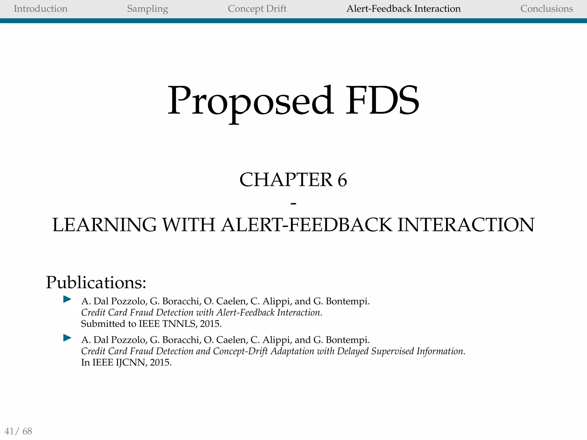 Introduction Sampling Concept Drift Alert-Feedback Interaction Conclusions
Proposed FDS
CHAPTER 6
-
LEARNING WITH ALERT-FEEDBACK INTERACTION
Publications:
A. Dal Pozzolo, G. Boracchi, O. Caelen, C. Alippi, and G. Bontempi.
Credit Card Fraud Detection with Alert-Feedback Interaction.
Submitted to IEEE TNNLS, 2015.
A. Dal Pozzolo, G. Boracchi, O. Caelen, C. Alippi, and G. Bontempi.
Credit Card Fraud Detection and Concept-Drift Adaptation with Delayed Supervised Information.
In IEEE IJCNN, 2015.
41/ 68
 