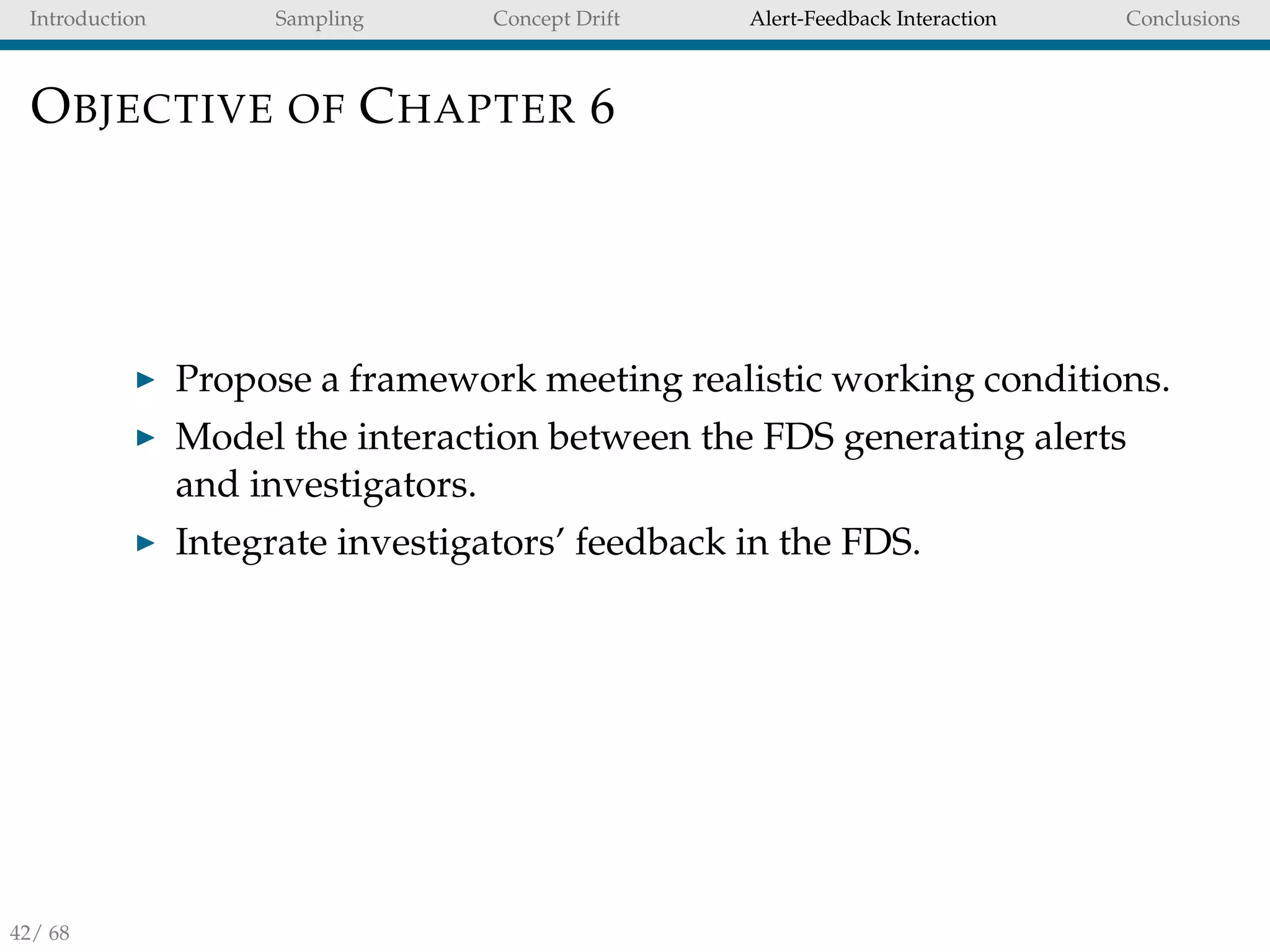 Introduction Sampling Concept Drift Alert-Feedback Interaction Conclusions
OBJECTIVE OF CHAPTER 6
Propose a framework meeting realistic working conditions.
Model the interaction between the FDS generating alerts
and investigators.
Integrate investigators’ feedback in the FDS.
42/ 68
 