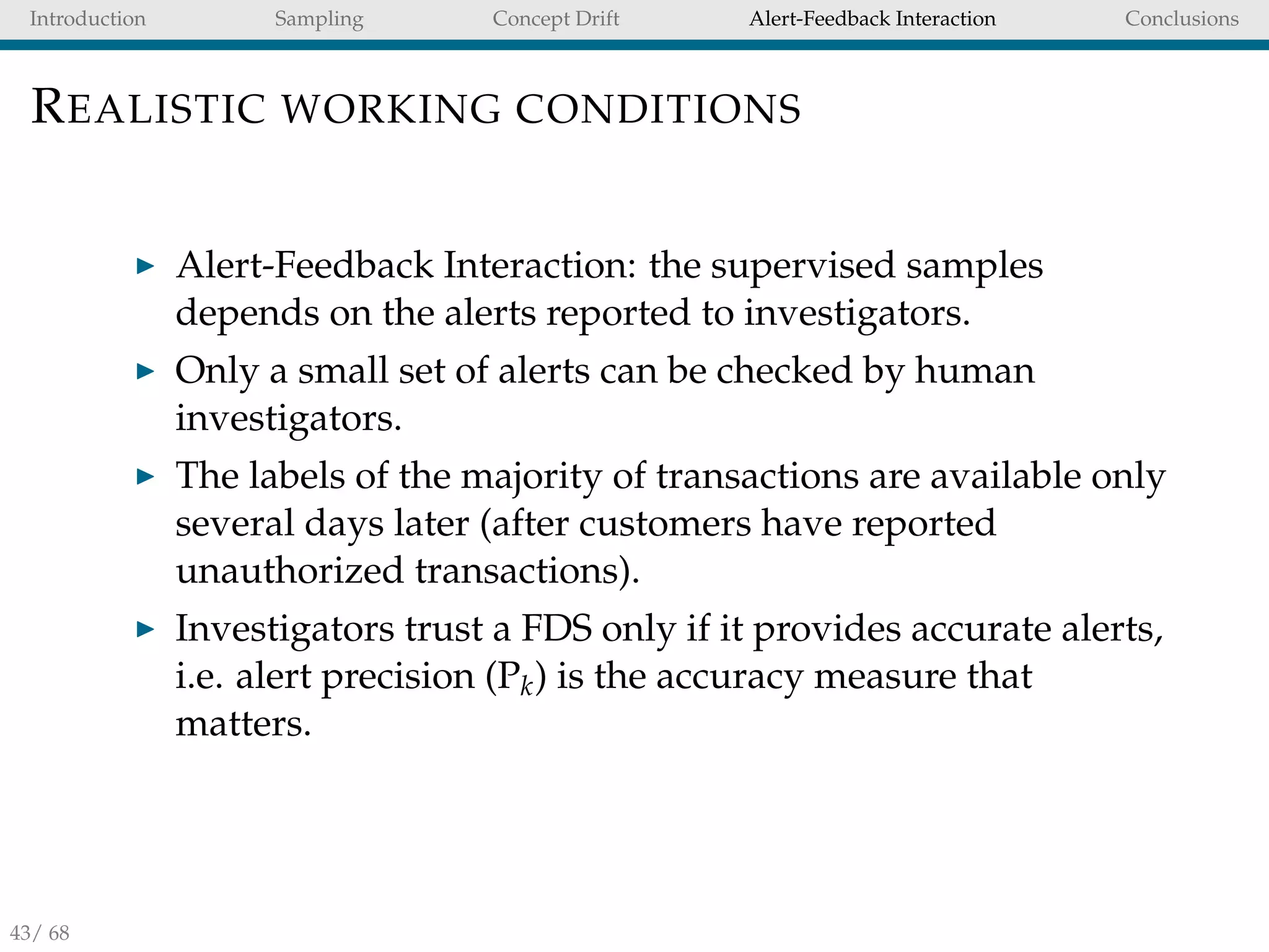 Introduction Sampling Concept Drift Alert-Feedback Interaction Conclusions
REALISTIC WORKING CONDITIONS
Alert-Feedback Interaction: the supervised samples
depends on the alerts reported to investigators.
Only a small set of alerts can be checked by human
investigators.
The labels of the majority of transactions are available only
several days later (after customers have reported
unauthorized transactions).
Investigators trust a FDS only if it provides accurate alerts,
i.e. alert precision (Pk) is the accuracy measure that
matters.
43/ 68
 