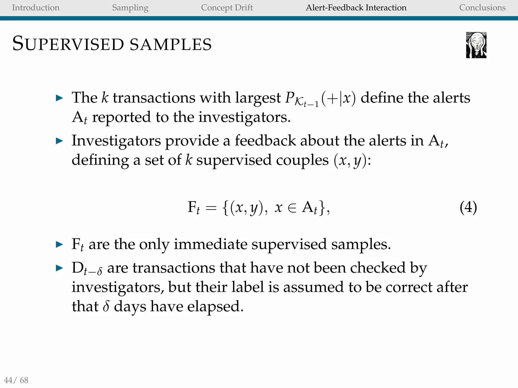 Introduction Sampling Concept Drift Alert-Feedback Interaction Conclusions
SUPERVISED SAMPLES
The k transactions with largest PKt−1
(+|x) deﬁne the alerts
At reported to the investigators.
Investigators provide a feedback about the alerts in At,
deﬁning a set of k supervised couples (x, y):
Ft = {(x, y), x ∈ At}, (4)
Ft are the only immediate supervised samples.
Dt−δ are transactions that have not been checked by
investigators, but their label is assumed to be correct after
that δ days have elapsed.
44/ 68
 