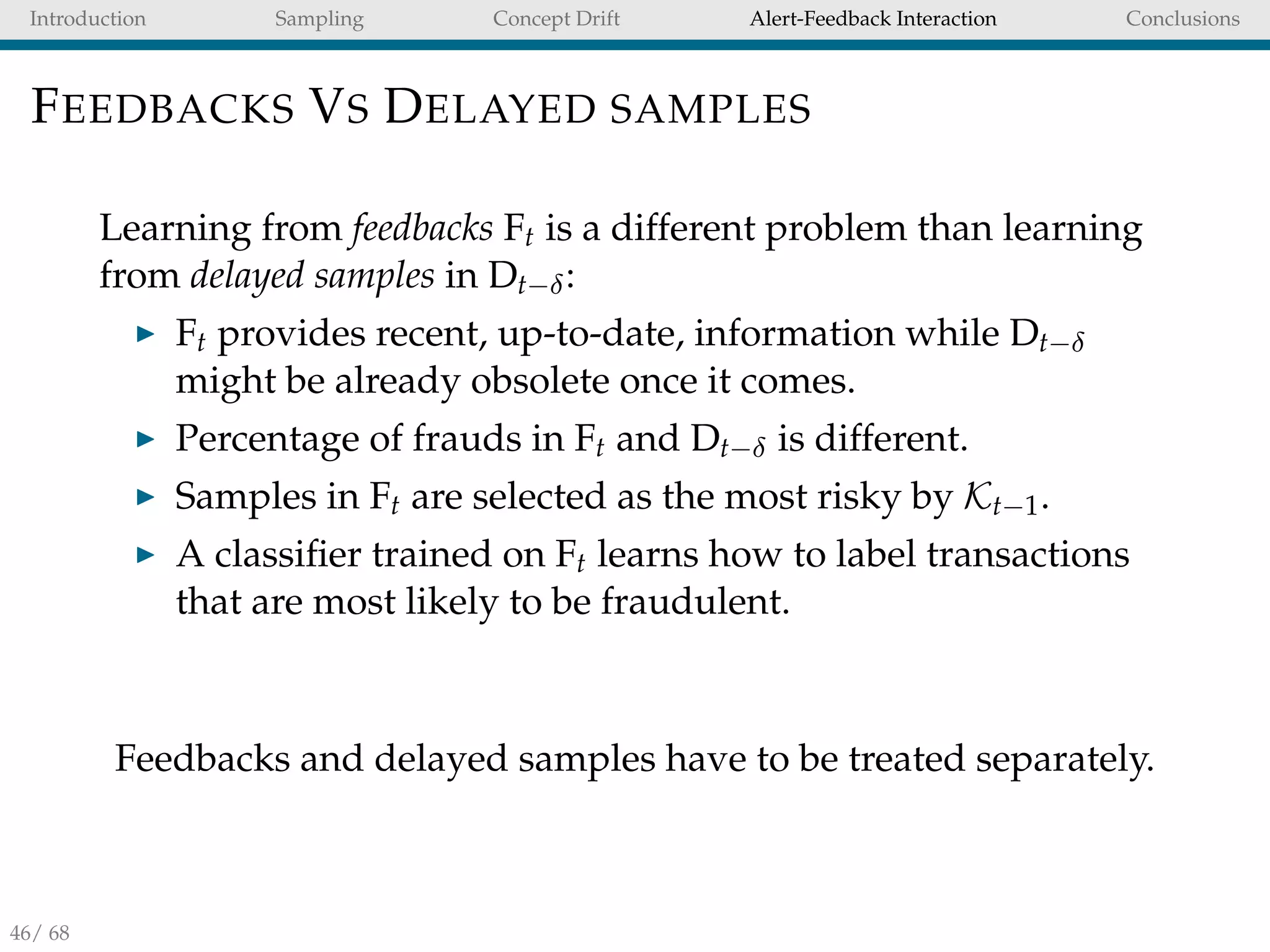 Introduction Sampling Concept Drift Alert-Feedback Interaction Conclusions
FEEDBACKS VS DELAYED SAMPLES
Learning from feedbacks Ft is a different problem than learning
from delayed samples in Dt−δ:
Ft provides recent, up-to-date, information while Dt−δ
might be already obsolete once it comes.
Percentage of frauds in Ft and Dt−δ is different.
Samples in Ft are selected as the most risky by Kt−1.
A classiﬁer trained on Ft learns how to label transactions
that are most likely to be fraudulent.
Feedbacks and delayed samples have to be treated separately.
46/ 68
 