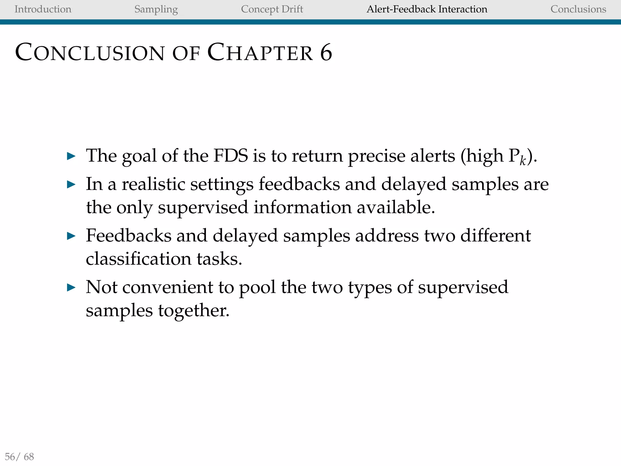 Introduction Sampling Concept Drift Alert-Feedback Interaction Conclusions
CONCLUSION OF CHAPTER 6
The goal of the FDS is to return precise alerts (high Pk).
In a realistic settings feedbacks and delayed samples are
the only supervised information available.
Feedbacks and delayed samples address two different
classiﬁcation tasks.
Not convenient to pool the two types of supervised
samples together.
56/ 68
 