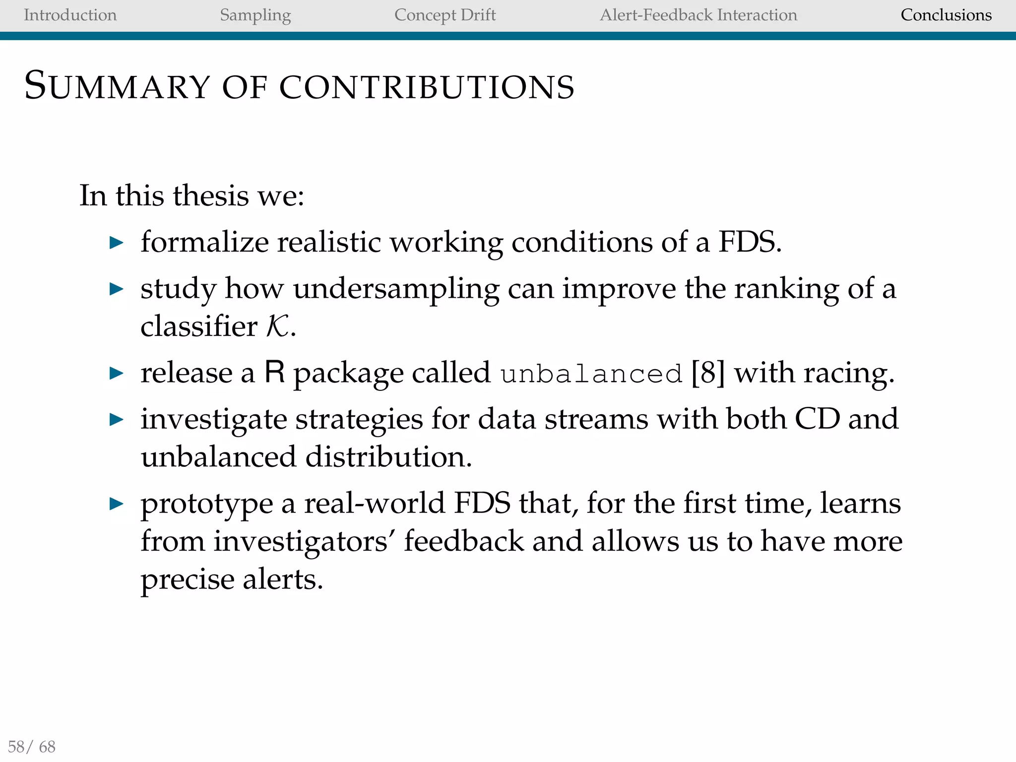 Introduction Sampling Concept Drift Alert-Feedback Interaction Conclusions
SUMMARY OF CONTRIBUTIONS
In this thesis we:
formalize realistic working conditions of a FDS.
study how undersampling can improve the ranking of a
classiﬁer K.
release a R package called unbalanced [8] with racing.
investigate strategies for data streams with both CD and
unbalanced distribution.
prototype a real-world FDS that, for the ﬁrst time, learns
from investigators’ feedback and allows us to have more
precise alerts.
58/ 68
 