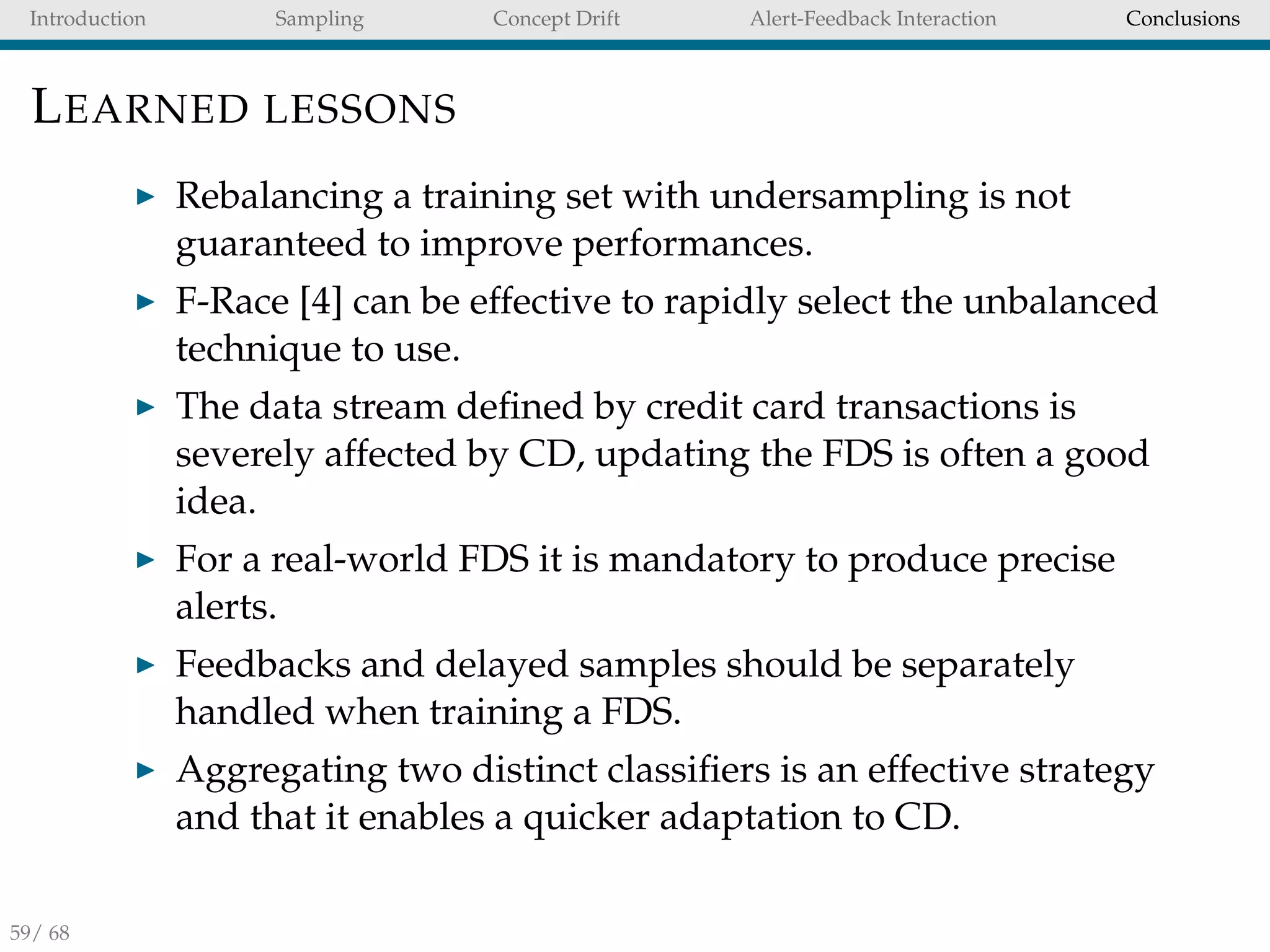 Introduction Sampling Concept Drift Alert-Feedback Interaction Conclusions
LEARNED LESSONS
Rebalancing a training set with undersampling is not
guaranteed to improve performances.
F-Race [4] can be effective to rapidly select the unbalanced
technique to use.
The data stream deﬁned by credit card transactions is
severely affected by CD, updating the FDS is often a good
idea.
For a real-world FDS it is mandatory to produce precise
alerts.
Feedbacks and delayed samples should be separately
handled when training a FDS.
Aggregating two distinct classiﬁers is an effective strategy
and that it enables a quicker adaptation to CD.
59/ 68
 
