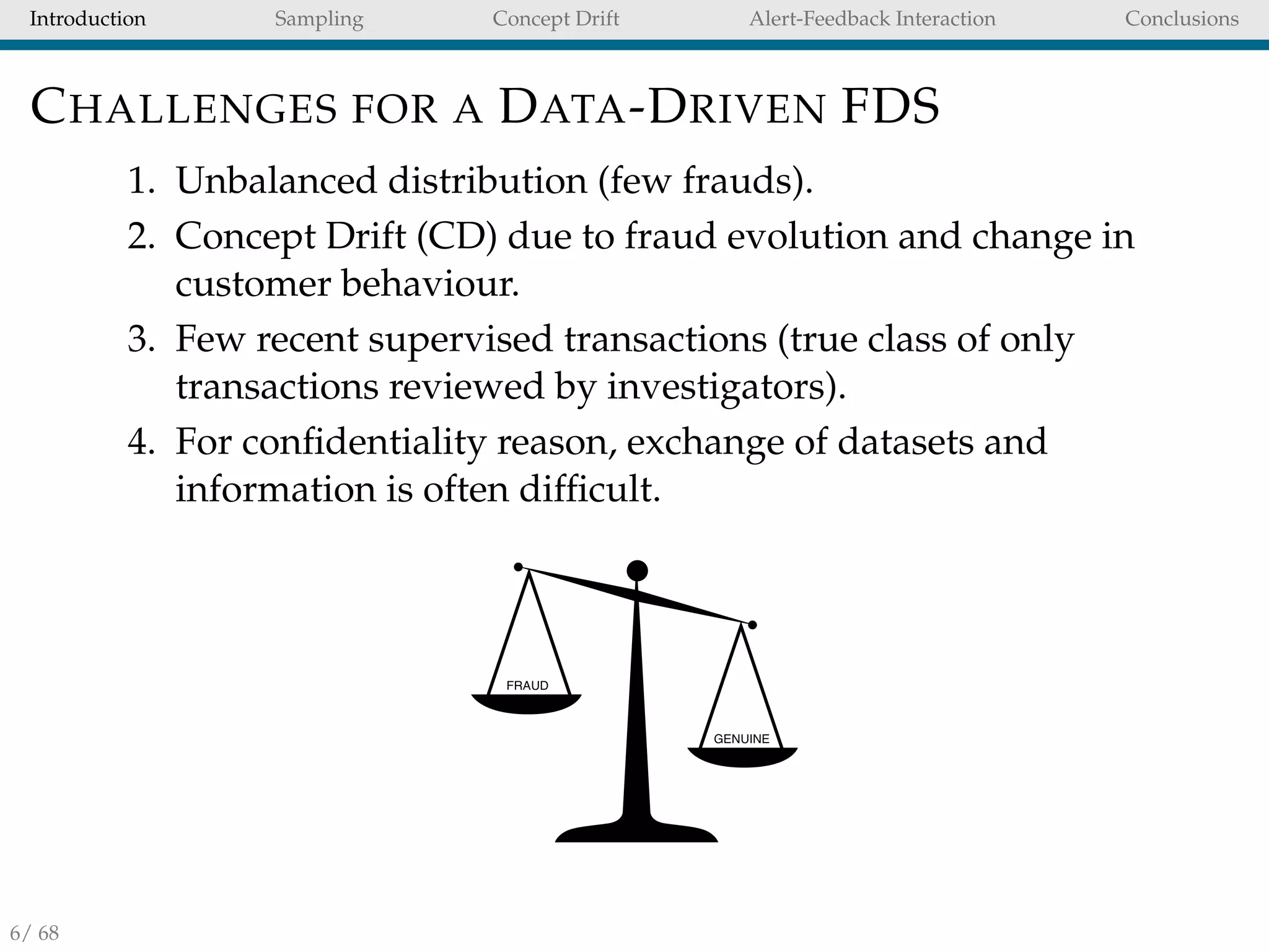Introduction Sampling Concept Drift Alert-Feedback Interaction Conclusions
CHALLENGES FOR A DATA-DRIVEN FDS
1. Unbalanced distribution (few frauds).
2. Concept Drift (CD) due to fraud evolution and change in
customer behaviour.
3. Few recent supervised transactions (true class of only
transactions reviewed by investigators).
4. For conﬁdentiality reason, exchange of datasets and
information is often difﬁcult.
6/ 68
 
