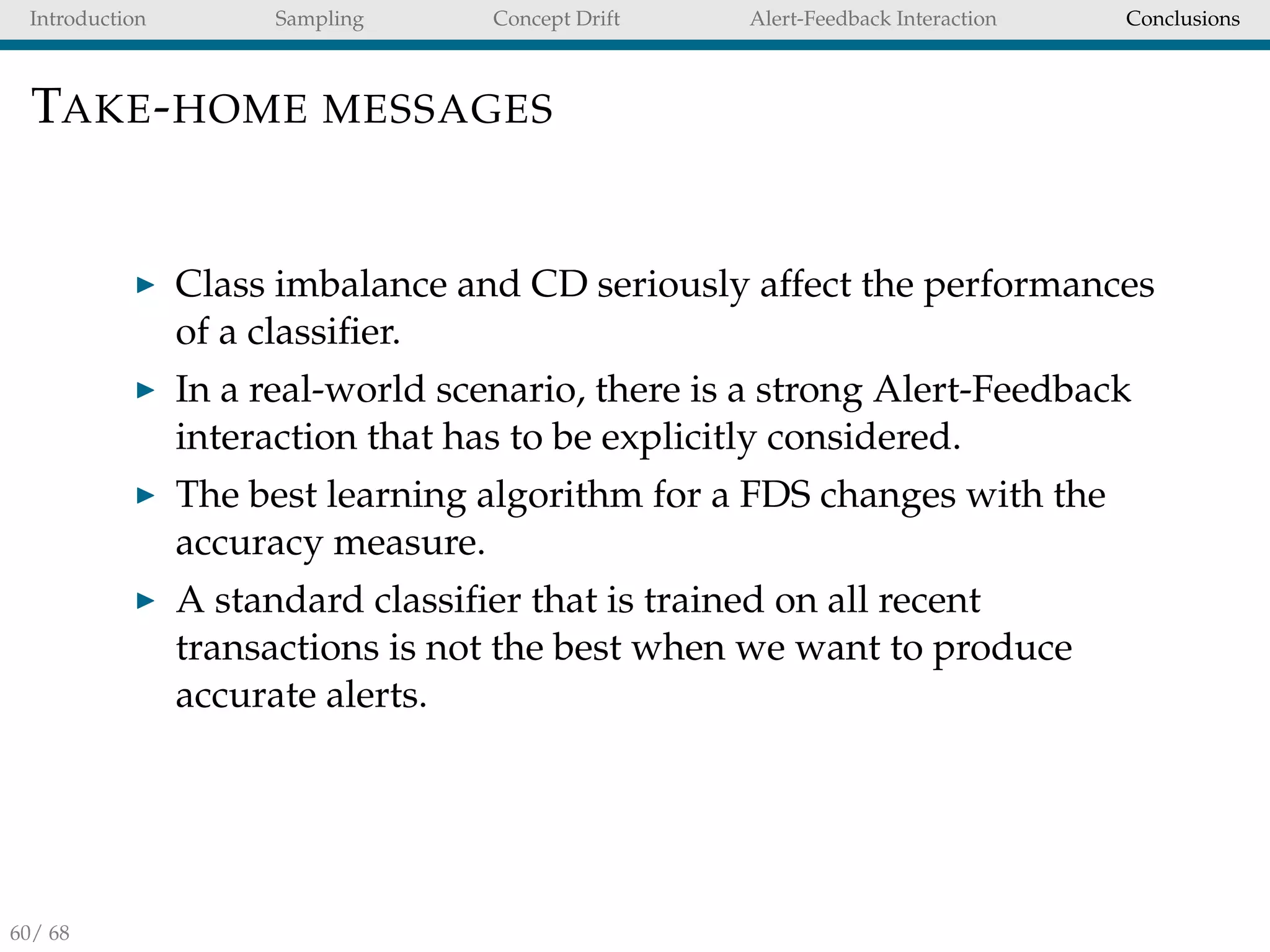 Introduction Sampling Concept Drift Alert-Feedback Interaction Conclusions
TAKE-HOME MESSAGES
Class imbalance and CD seriously affect the performances
of a classiﬁer.
In a real-world scenario, there is a strong Alert-Feedback
interaction that has to be explicitly considered.
The best learning algorithm for a FDS changes with the
accuracy measure.
A standard classiﬁer that is trained on all recent
transactions is not the best when we want to produce
accurate alerts.
60/ 68
 