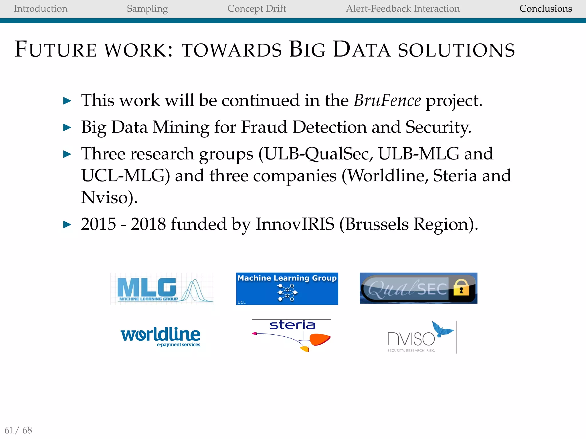 Introduction Sampling Concept Drift Alert-Feedback Interaction Conclusions
FUTURE WORK: TOWARDS BIG DATA SOLUTIONS
This work will be continued in the BruFence project.
Big Data Mining for Fraud Detection and Security.
Three research groups (ULB-QualSec, ULB-MLG and
UCL-MLG) and three companies (Worldline, Steria and
Nviso).
2015 - 2018 funded by InnovIRIS (Brussels Region).
BruFence&
•  Big&Data&Mining&for&Fraud&Detec;on&and&Security&&
•  2015O2018&funded&by&Innoviris&(Brussels&Region).&&
c
nce - consortium• ULB - QualSec
• ULB - MLG
• UCL - MLG
!
!
!
!
• Wordline
• Steria
BruFence - consortiumQualSec
MLG
MLG
ine
uFence - consortium
Spice
LB - QualSec
LB - MLG
CL - MLG
ordline
eria
Viso
BruFence - consortium
Spice
61/ 68
 