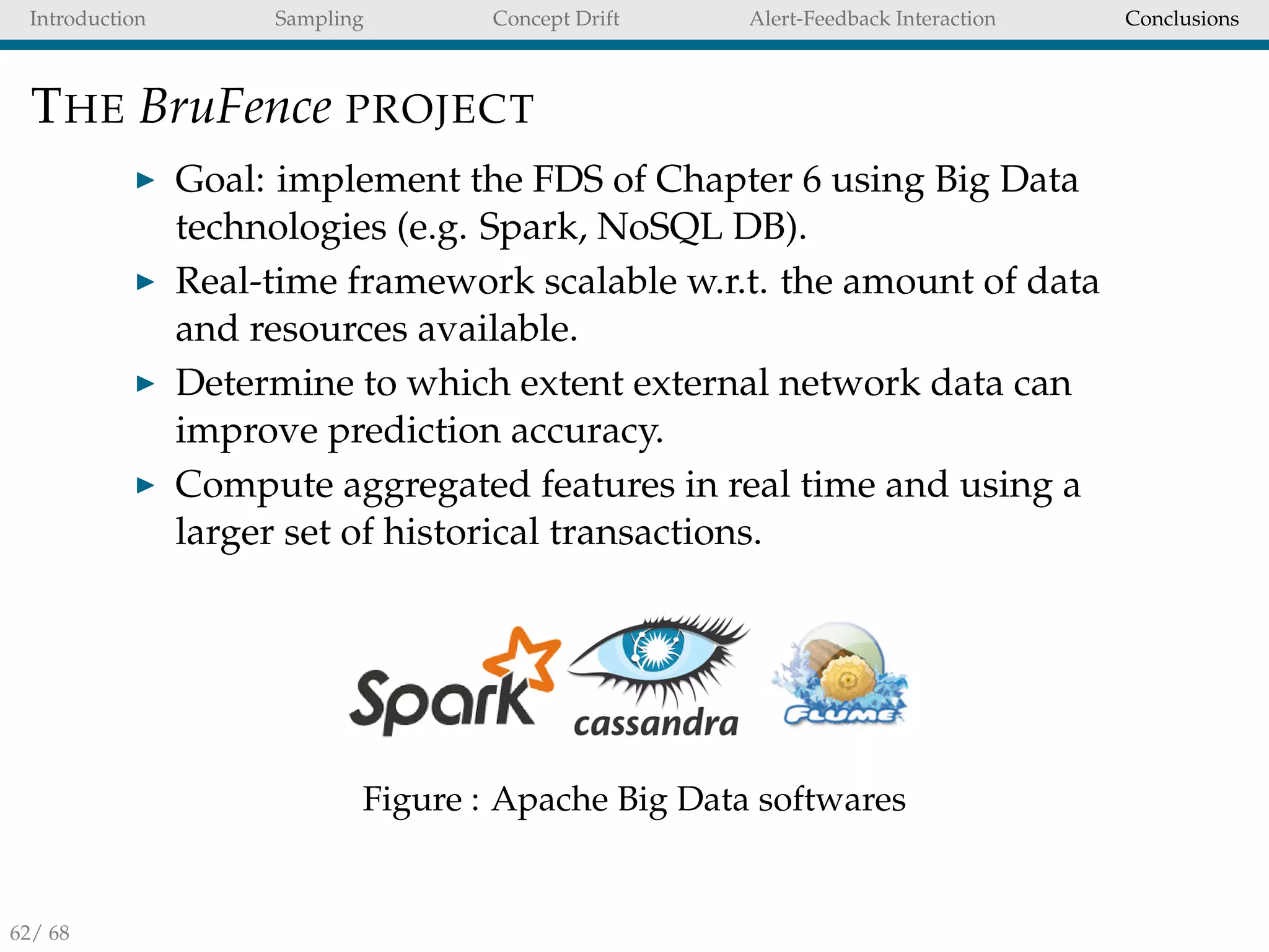 Introduction Sampling Concept Drift Alert-Feedback Interaction Conclusions
THE BruFence PROJECT
Goal: implement the FDS of Chapter 6 using Big Data
technologies (e.g. Spark, NoSQL DB).
Real-time framework scalable w.r.t. the amount of data
and resources available.
Determine to which extent external network data can
improve prediction accuracy.
Compute aggregated features in real time and using a
larger set of historical transactions.
Figure : Apache Big Data softwares
62/ 68
 