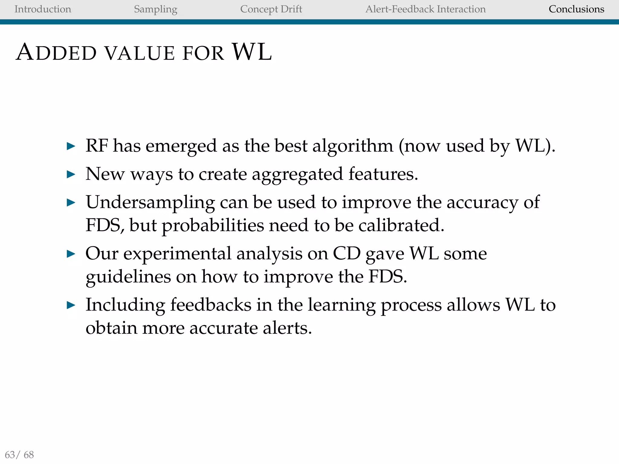 Introduction Sampling Concept Drift Alert-Feedback Interaction Conclusions
ADDED VALUE FOR WL
RF has emerged as the best algorithm (now used by WL).
New ways to create aggregated features.
Undersampling can be used to improve the accuracy of
FDS, but probabilities need to be calibrated.
Our experimental analysis on CD gave WL some
guidelines on how to improve the FDS.
Including feedbacks in the learning process allows WL to
obtain more accurate alerts.
63/ 68
 