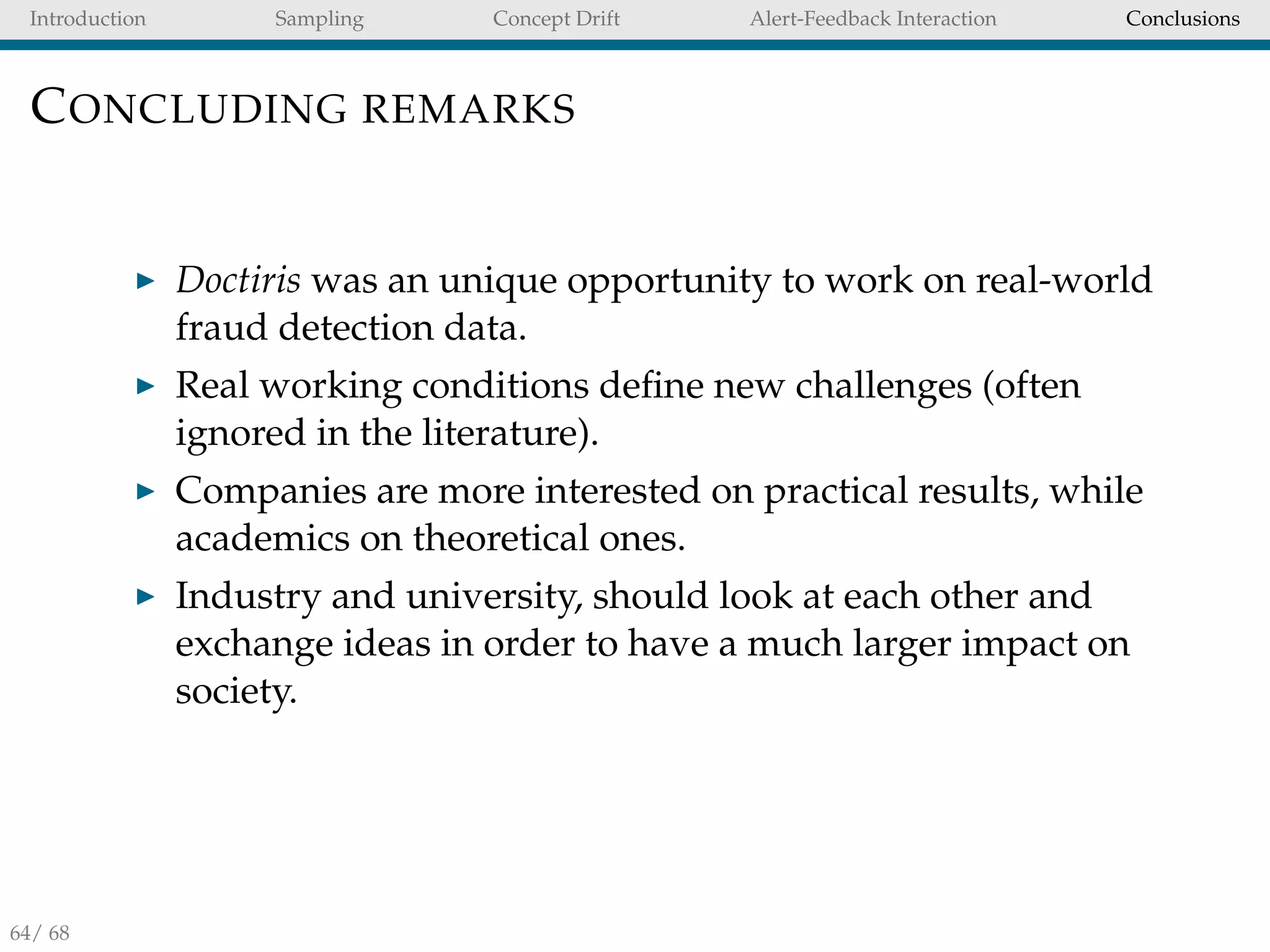 Introduction Sampling Concept Drift Alert-Feedback Interaction Conclusions
CONCLUDING REMARKS
Doctiris was an unique opportunity to work on real-world
fraud detection data.
Real working conditions deﬁne new challenges (often
ignored in the literature).
Companies are more interested on practical results, while
academics on theoretical ones.
Industry and university, should look at each other and
exchange ideas in order to have a much larger impact on
society.
64/ 68
 