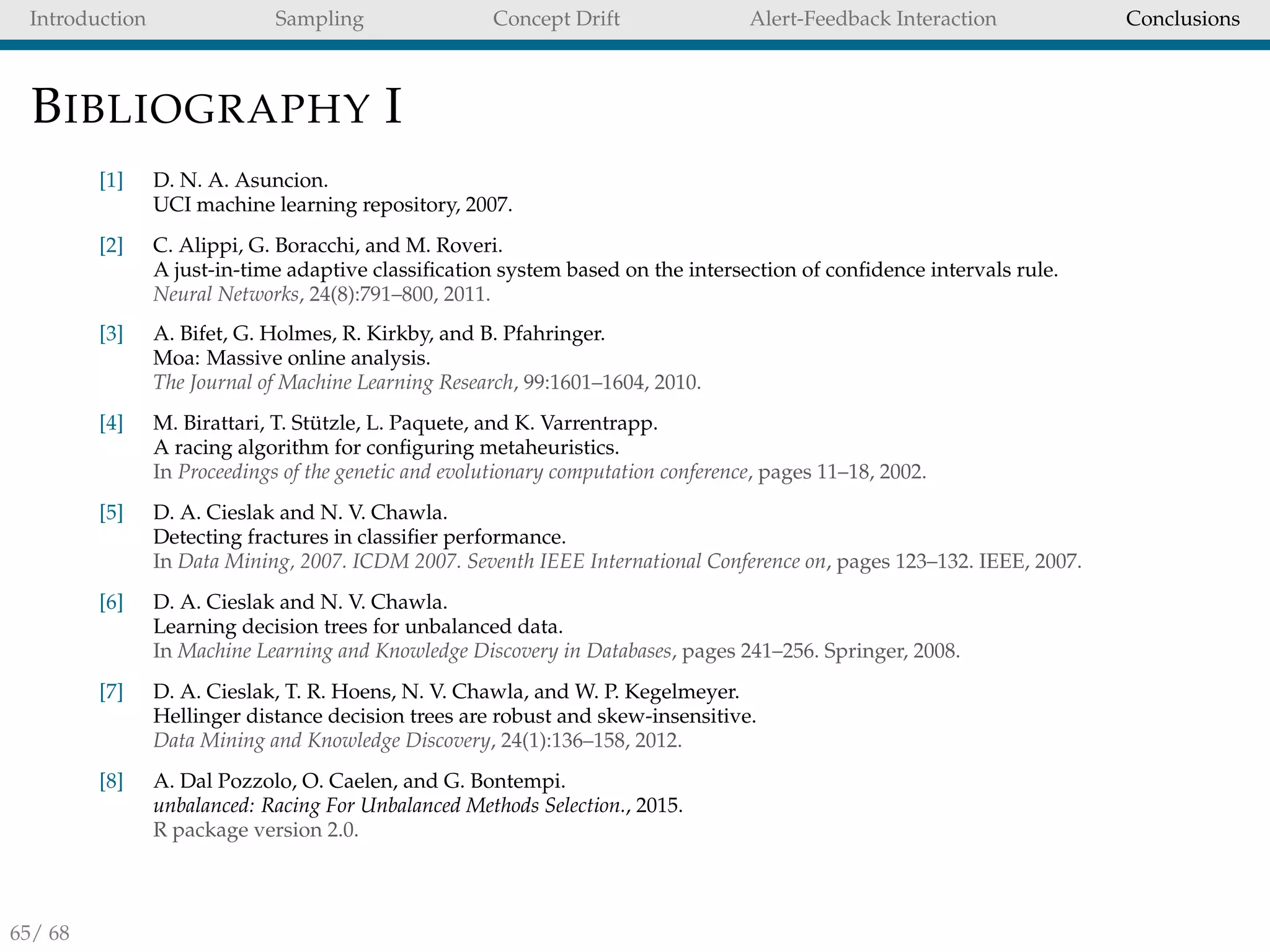 Introduction Sampling Concept Drift Alert-Feedback Interaction Conclusions
BIBLIOGRAPHY I
[1] D. N. A. Asuncion.
UCI machine learning repository, 2007.
[2] C. Alippi, G. Boracchi, and M. Roveri.
A just-in-time adaptive classiﬁcation system based on the intersection of conﬁdence intervals rule.
Neural Networks, 24(8):791–800, 2011.
[3] A. Bifet, G. Holmes, R. Kirkby, and B. Pfahringer.
Moa: Massive online analysis.
The Journal of Machine Learning Research, 99:1601–1604, 2010.
[4] M. Birattari, T. St¨utzle, L. Paquete, and K. Varrentrapp.
A racing algorithm for conﬁguring metaheuristics.
In Proceedings of the genetic and evolutionary computation conference, pages 11–18, 2002.
[5] D. A. Cieslak and N. V. Chawla.
Detecting fractures in classiﬁer performance.
In Data Mining, 2007. ICDM 2007. Seventh IEEE International Conference on, pages 123–132. IEEE, 2007.
[6] D. A. Cieslak and N. V. Chawla.
Learning decision trees for unbalanced data.
In Machine Learning and Knowledge Discovery in Databases, pages 241–256. Springer, 2008.
[7] D. A. Cieslak, T. R. Hoens, N. V. Chawla, and W. P. Kegelmeyer.
Hellinger distance decision trees are robust and skew-insensitive.
Data Mining and Knowledge Discovery, 24(1):136–158, 2012.
[8] A. Dal Pozzolo, O. Caelen, and G. Bontempi.
unbalanced: Racing For Unbalanced Methods Selection., 2015.
R package version 2.0.
65/ 68
 