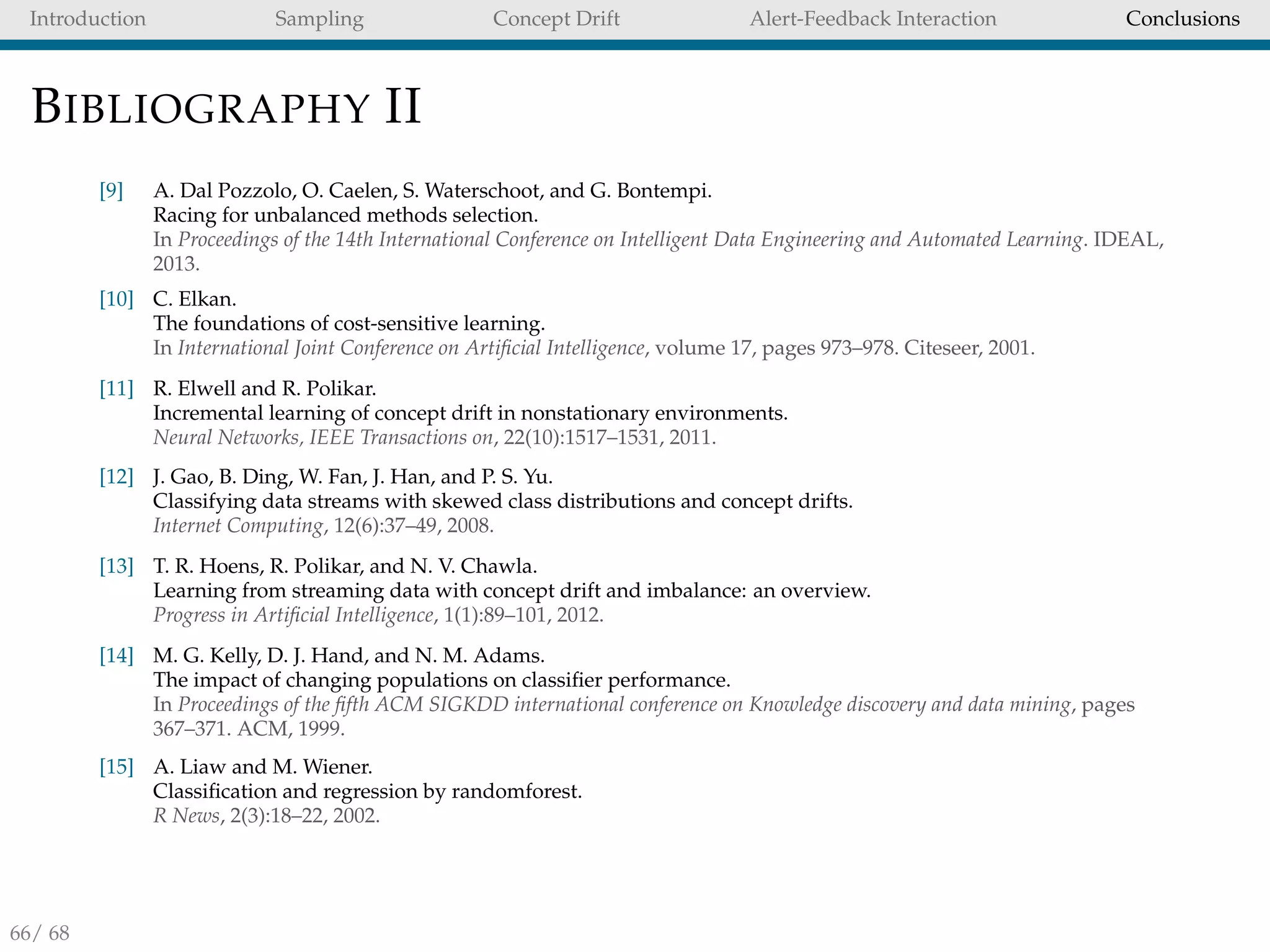Introduction Sampling Concept Drift Alert-Feedback Interaction Conclusions
BIBLIOGRAPHY II
[9] A. Dal Pozzolo, O. Caelen, S. Waterschoot, and G. Bontempi.
Racing for unbalanced methods selection.
In Proceedings of the 14th International Conference on Intelligent Data Engineering and Automated Learning. IDEAL,
2013.
[10] C. Elkan.
The foundations of cost-sensitive learning.
In International Joint Conference on Artiﬁcial Intelligence, volume 17, pages 973–978. Citeseer, 2001.
[11] R. Elwell and R. Polikar.
Incremental learning of concept drift in nonstationary environments.
Neural Networks, IEEE Transactions on, 22(10):1517–1531, 2011.
[12] J. Gao, B. Ding, W. Fan, J. Han, and P. S. Yu.
Classifying data streams with skewed class distributions and concept drifts.
Internet Computing, 12(6):37–49, 2008.
[13] T. R. Hoens, R. Polikar, and N. V. Chawla.
Learning from streaming data with concept drift and imbalance: an overview.
Progress in Artiﬁcial Intelligence, 1(1):89–101, 2012.
[14] M. G. Kelly, D. J. Hand, and N. M. Adams.
The impact of changing populations on classiﬁer performance.
In Proceedings of the ﬁfth ACM SIGKDD international conference on Knowledge discovery and data mining, pages
367–371. ACM, 1999.
[15] A. Liaw and M. Wiener.
Classiﬁcation and regression by randomforest.
R News, 2(3):18–22, 2002.
66/ 68
 