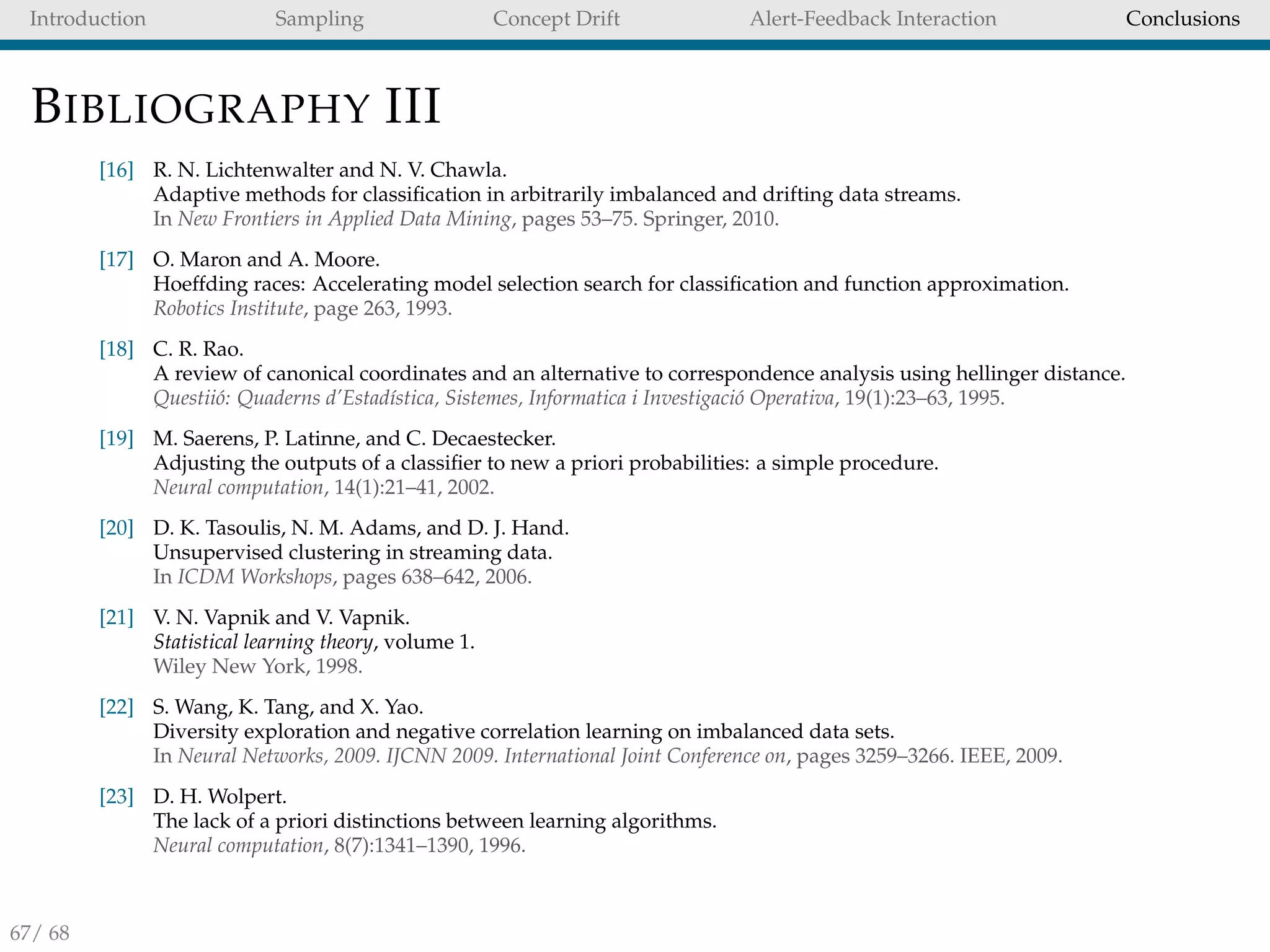 Introduction Sampling Concept Drift Alert-Feedback Interaction Conclusions
BIBLIOGRAPHY III
[16] R. N. Lichtenwalter and N. V. Chawla.
Adaptive methods for classiﬁcation in arbitrarily imbalanced and drifting data streams.
In New Frontiers in Applied Data Mining, pages 53–75. Springer, 2010.
[17] O. Maron and A. Moore.
Hoeffding races: Accelerating model selection search for classiﬁcation and function approximation.
Robotics Institute, page 263, 1993.
[18] C. R. Rao.
A review of canonical coordinates and an alternative to correspondence analysis using hellinger distance.
Questii´o: Quaderns d’Estad´ıstica, Sistemes, Informatica i Investigaci´o Operativa, 19(1):23–63, 1995.
[19] M. Saerens, P. Latinne, and C. Decaestecker.
Adjusting the outputs of a classiﬁer to new a priori probabilities: a simple procedure.
Neural computation, 14(1):21–41, 2002.
[20] D. K. Tasoulis, N. M. Adams, and D. J. Hand.
Unsupervised clustering in streaming data.
In ICDM Workshops, pages 638–642, 2006.
[21] V. N. Vapnik and V. Vapnik.
Statistical learning theory, volume 1.
Wiley New York, 1998.
[22] S. Wang, K. Tang, and X. Yao.
Diversity exploration and negative correlation learning on imbalanced data sets.
In Neural Networks, 2009. IJCNN 2009. International Joint Conference on, pages 3259–3266. IEEE, 2009.
[23] D. H. Wolpert.
The lack of a priori distinctions between learning algorithms.
Neural computation, 8(7):1341–1390, 1996.
67/ 68
 