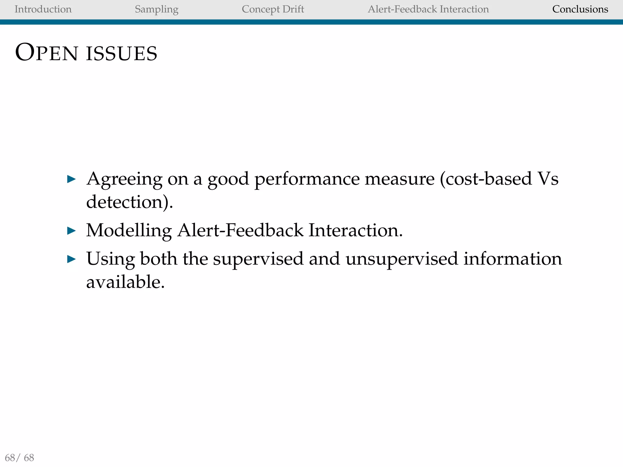Introduction Sampling Concept Drift Alert-Feedback Interaction Conclusions
OPEN ISSUES
Agreeing on a good performance measure (cost-based Vs
detection).
Modelling Alert-Feedback Interaction.
Using both the supervised and unsupervised information
available.
68/ 68
 