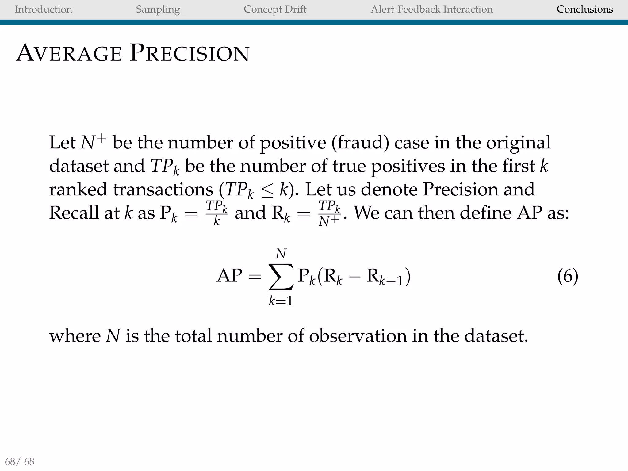Introduction Sampling Concept Drift Alert-Feedback Interaction Conclusions
AVERAGE PRECISION
Let N+ be the number of positive (fraud) case in the original
dataset and TPk be the number of true positives in the ﬁrst k
ranked transactions (TPk ≤ k). Let us denote Precision and
Recall at k as Pk = TPk
k and Rk = TPk
N+ . We can then deﬁne AP as:
AP =
N
k=1
Pk(Rk − Rk−1) (6)
where N is the total number of observation in the dataset.
68/ 68
 