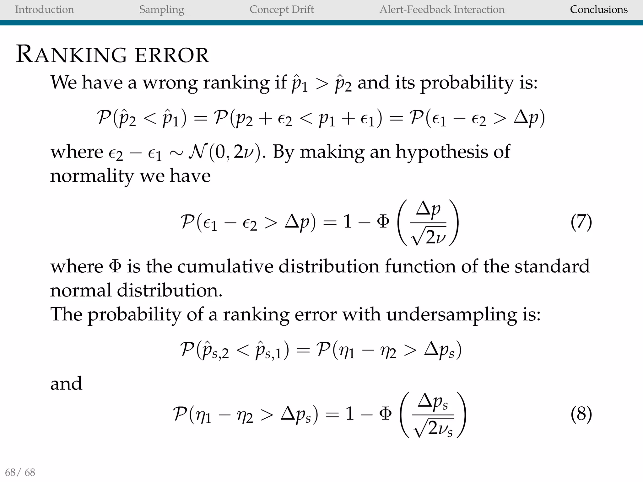 Introduction Sampling Concept Drift Alert-Feedback Interaction Conclusions
RANKING ERROR
We have a wrong ranking if ˆp1 > ˆp2 and its probability is:
P(ˆp2 < ˆp1) = P(p2 + 2 < p1 + 1) = P( 1 − 2 > ∆p)
where 2 − 1 ∼ N(0, 2ν). By making an hypothesis of
normality we have
P( 1 − 2 > ∆p) = 1 − Φ
∆p
√
2ν
(7)
where Φ is the cumulative distribution function of the standard
normal distribution.
The probability of a ranking error with undersampling is:
P(ˆps,2 < ˆps,1) = P(η1 − η2 > ∆ps)
and
P(η1 − η2 > ∆ps) = 1 − Φ
∆ps
√
2νs
(8)
68/ 68
 
