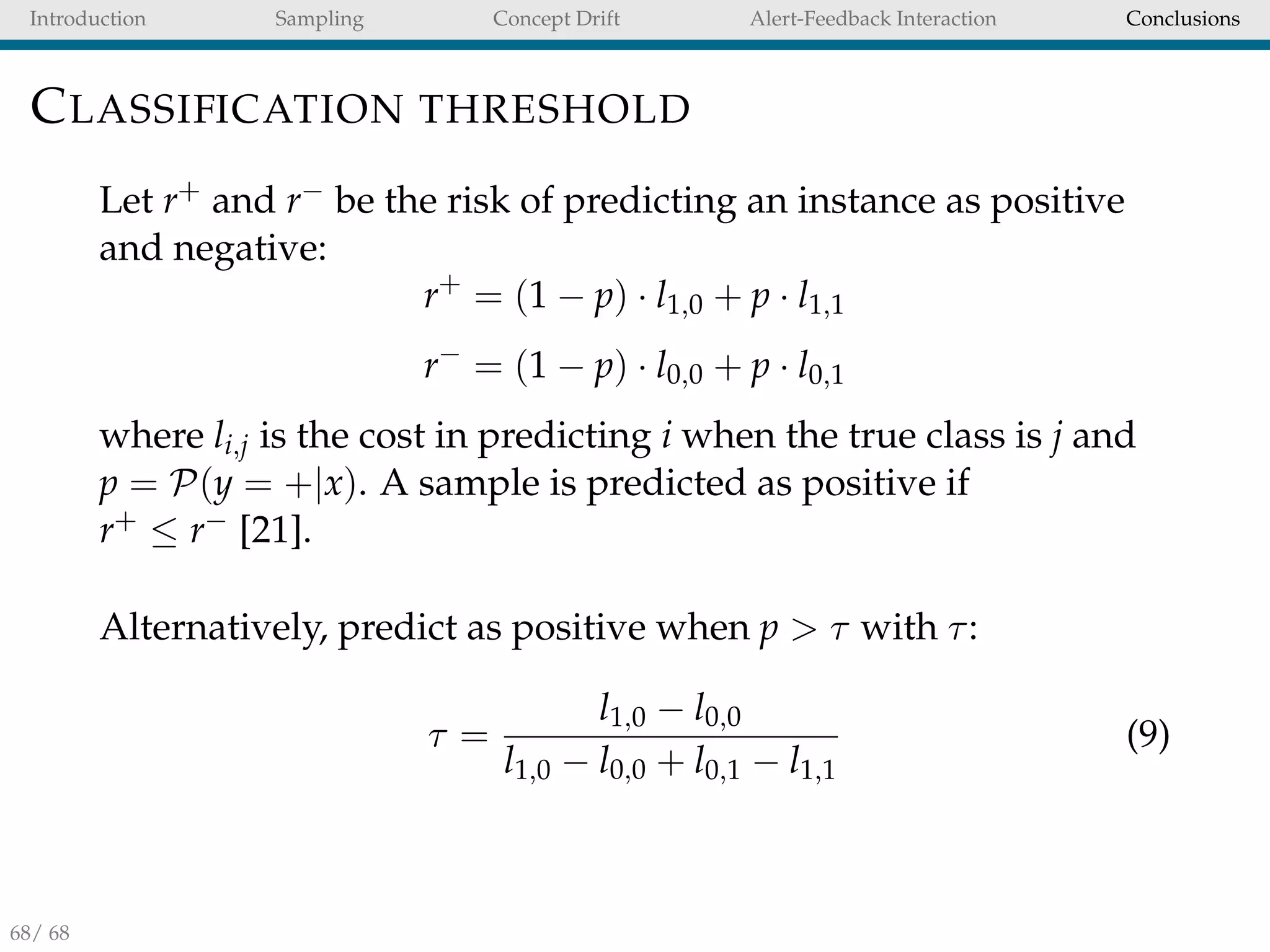 Introduction Sampling Concept Drift Alert-Feedback Interaction Conclusions
CLASSIFICATION THRESHOLD
Let r+ and r− be the risk of predicting an instance as positive
and negative:
r+
= (1 − p) · l1,0 + p · l1,1
r−
= (1 − p) · l0,0 + p · l0,1
where li,j is the cost in predicting i when the true class is j and
p = P(y = +|x). A sample is predicted as positive if
r+ ≤ r− [21].
Alternatively, predict as positive when p > τ with τ:
τ =
l1,0 − l0,0
l1,0 − l0,0 + l0,1 − l1,1
(9)
68/ 68
 