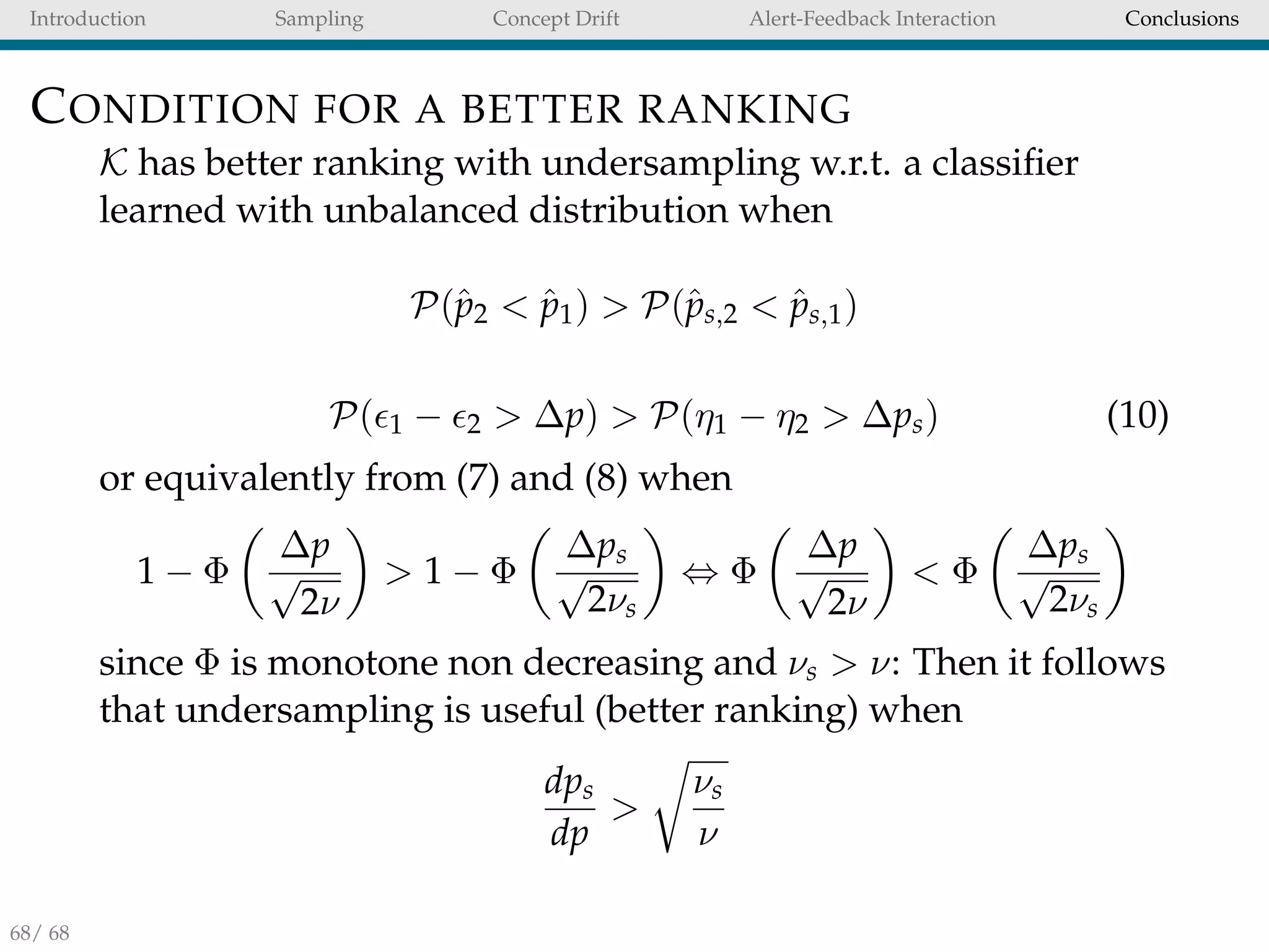 Introduction Sampling Concept Drift Alert-Feedback Interaction Conclusions
CONDITION FOR A BETTER RANKING
K has better ranking with undersampling w.r.t. a classiﬁer
learned with unbalanced distribution when
P(ˆp2 < ˆp1) > P(ˆps,2 < ˆps,1)
P( 1 − 2 > ∆p) > P(η1 − η2 > ∆ps) (10)
or equivalently from (7) and (8) when
1 − Φ
∆p
√
2ν
> 1 − Φ
∆ps
√
2νs
⇔ Φ
∆p
√
2ν
< Φ
∆ps
√
2νs
since Φ is monotone non decreasing and νs > ν: Then it follows
that undersampling is useful (better ranking) when
dps
dp
>
νs
ν
68/ 68
 