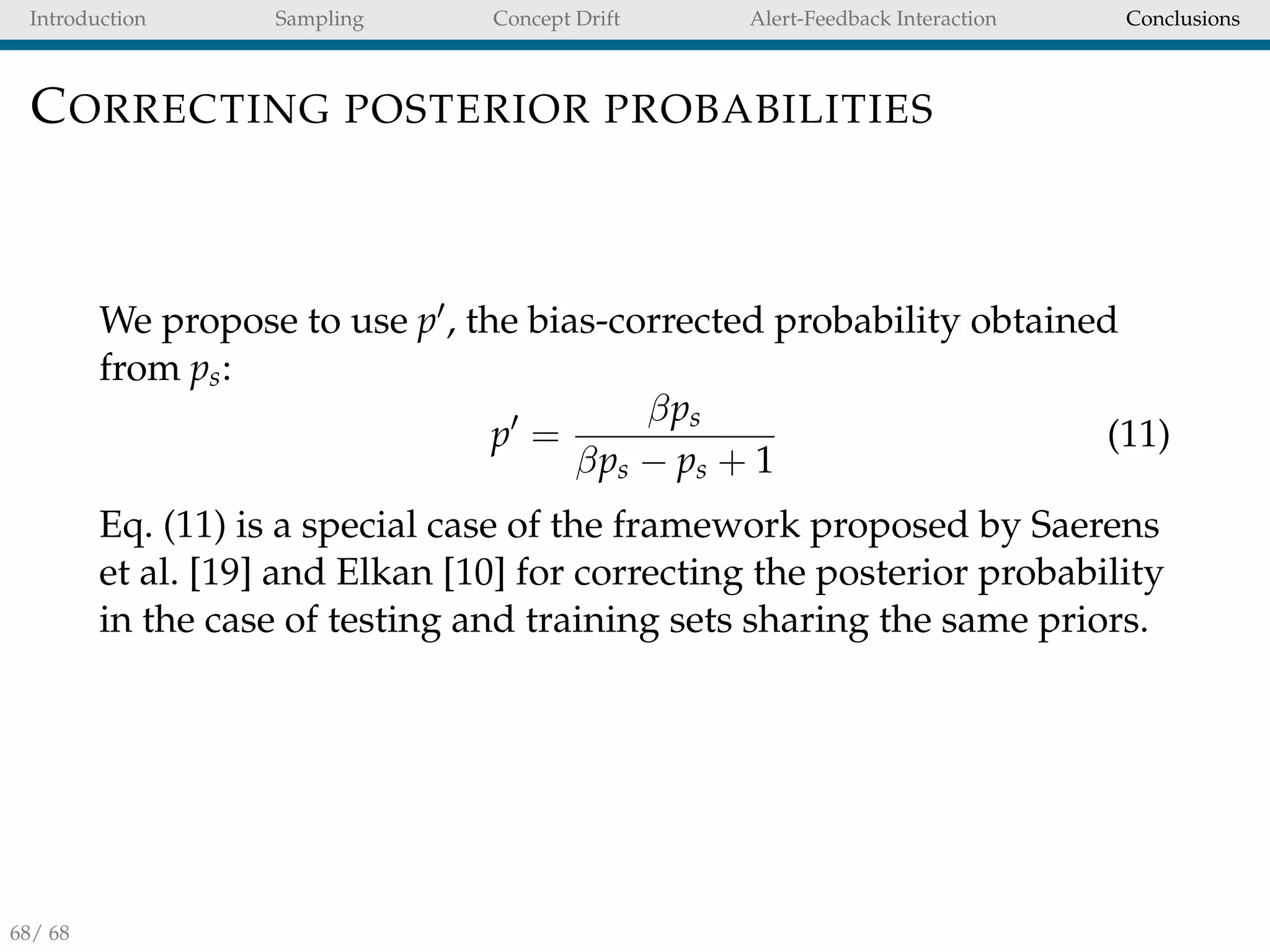 Introduction Sampling Concept Drift Alert-Feedback Interaction Conclusions
CORRECTING POSTERIOR PROBABILITIES
We propose to use p , the bias-corrected probability obtained
from ps:
p =
βps
βps − ps + 1
(11)
Eq. (11) is a special case of the framework proposed by Saerens
et al. [19] and Elkan [10] for correcting the posterior probability
in the case of testing and training sets sharing the same priors.
68/ 68
 