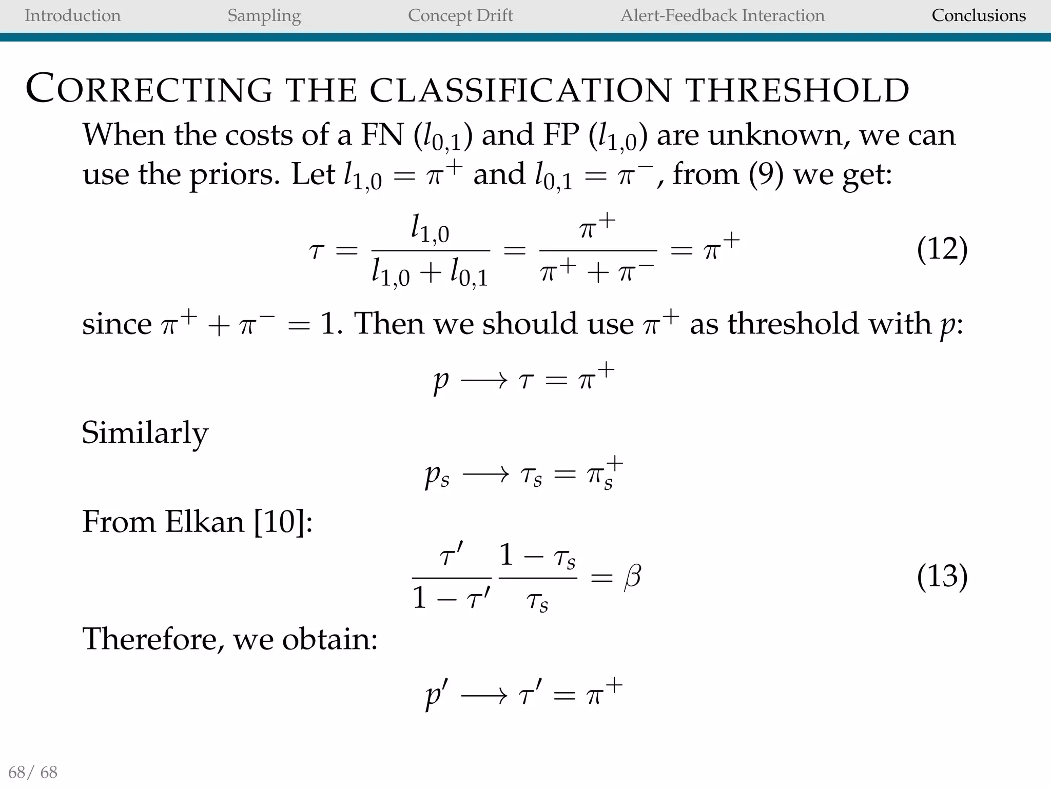 Introduction Sampling Concept Drift Alert-Feedback Interaction Conclusions
CORRECTING THE CLASSIFICATION THRESHOLD
When the costs of a FN (l0,1) and FP (l1,0) are unknown, we can
use the priors. Let l1,0 = π+ and l0,1 = π−, from (9) we get:
τ =
l1,0
l1,0 + l0,1
=
π+
π+ + π−
= π+
(12)
since π+ + π− = 1. Then we should use π+ as threshold with p:
p −→ τ = π+
Similarly
ps −→ τs = π+
s
From Elkan [10]:
τ
1 − τ
1 − τs
τs
= β (13)
Therefore, we obtain:
p −→ τ = π+
68/ 68
 