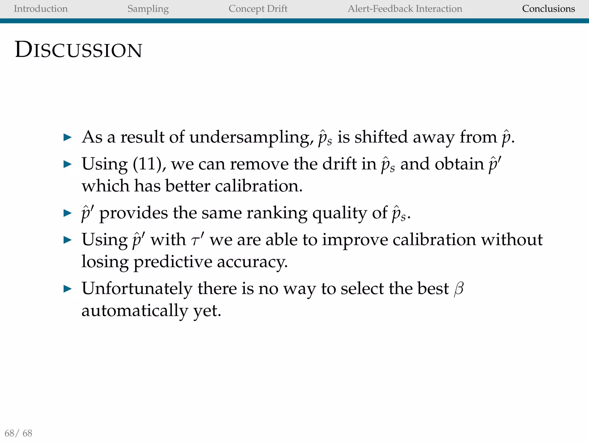 Introduction Sampling Concept Drift Alert-Feedback Interaction Conclusions
DISCUSSION
As a result of undersampling, ˆps is shifted away from ˆp.
Using (11), we can remove the drift in ˆps and obtain ˆp
which has better calibration.
ˆp provides the same ranking quality of ˆps.
Using ˆp with τ we are able to improve calibration without
losing predictive accuracy.
Unfortunately there is no way to select the best β
automatically yet.
68/ 68
 