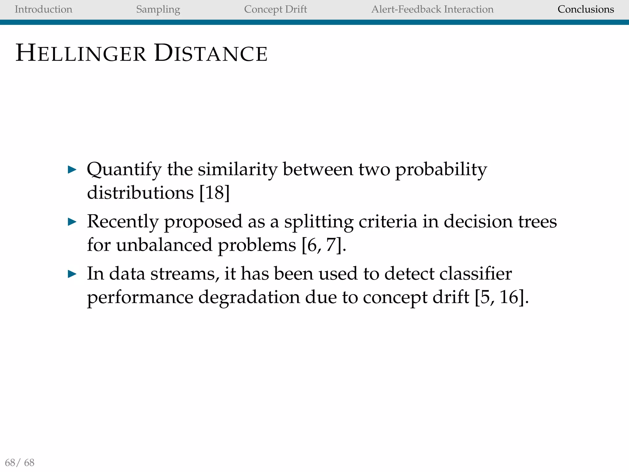 Introduction Sampling Concept Drift Alert-Feedback Interaction Conclusions
HELLINGER DISTANCE
Quantify the similarity between two probability
distributions [18]
Recently proposed as a splitting criteria in decision trees
for unbalanced problems [6, 7].
In data streams, it has been used to detect classiﬁer
performance degradation due to concept drift [5, 16].
68/ 68
 