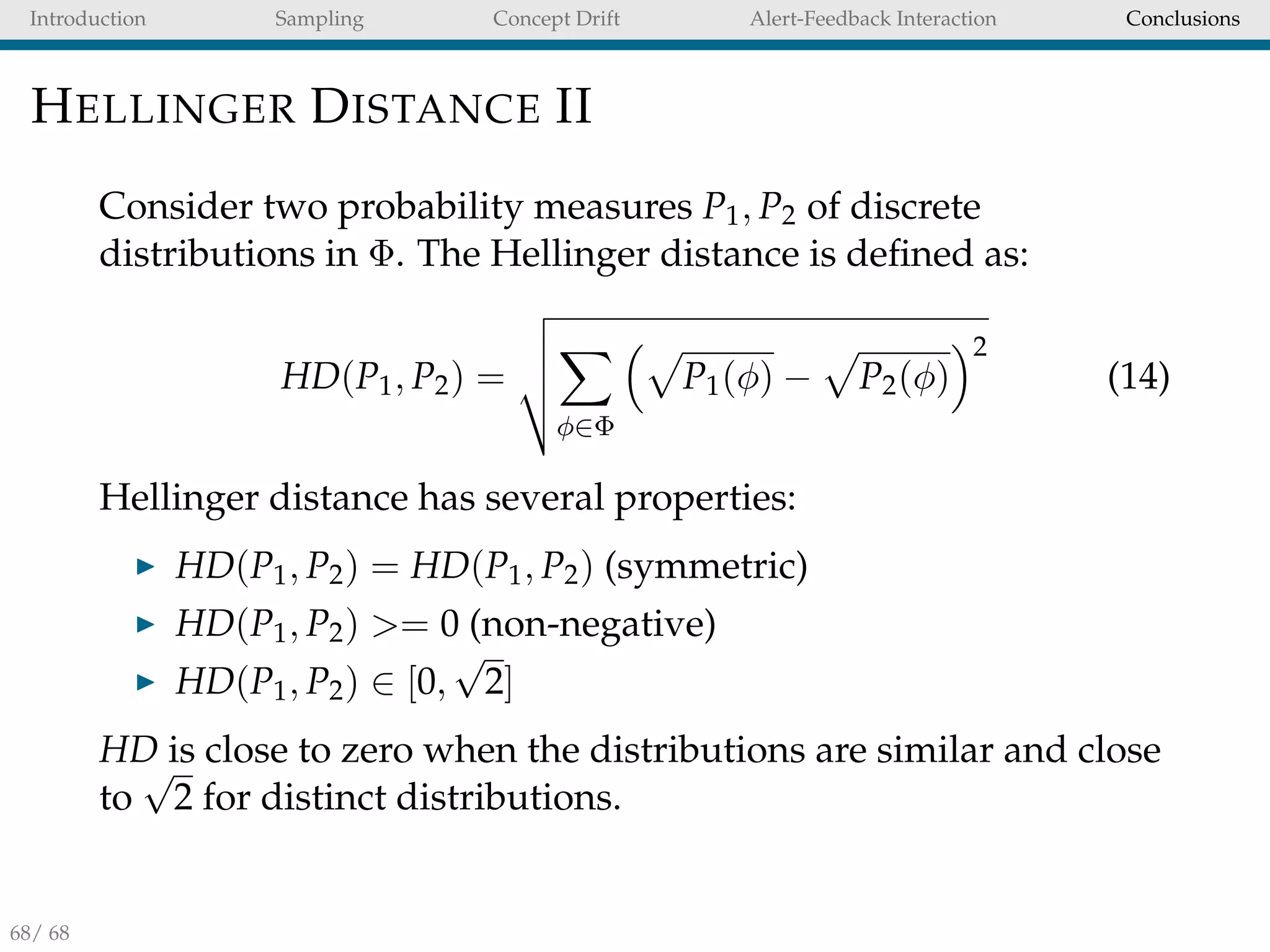 Introduction Sampling Concept Drift Alert-Feedback Interaction Conclusions
HELLINGER DISTANCE II
Consider two probability measures P1, P2 of discrete
distributions in Φ. The Hellinger distance is deﬁned as:
HD(P1, P2) =
φ∈Φ
P1(φ) − P2(φ)
2
(14)
Hellinger distance has several properties:
HD(P1, P2) = HD(P1, P2) (symmetric)
HD(P1, P2) >= 0 (non-negative)
HD(P1, P2) ∈ [0,
√
2]
HD is close to zero when the distributions are similar and close
to
√
2 for distinct distributions.
68/ 68
 