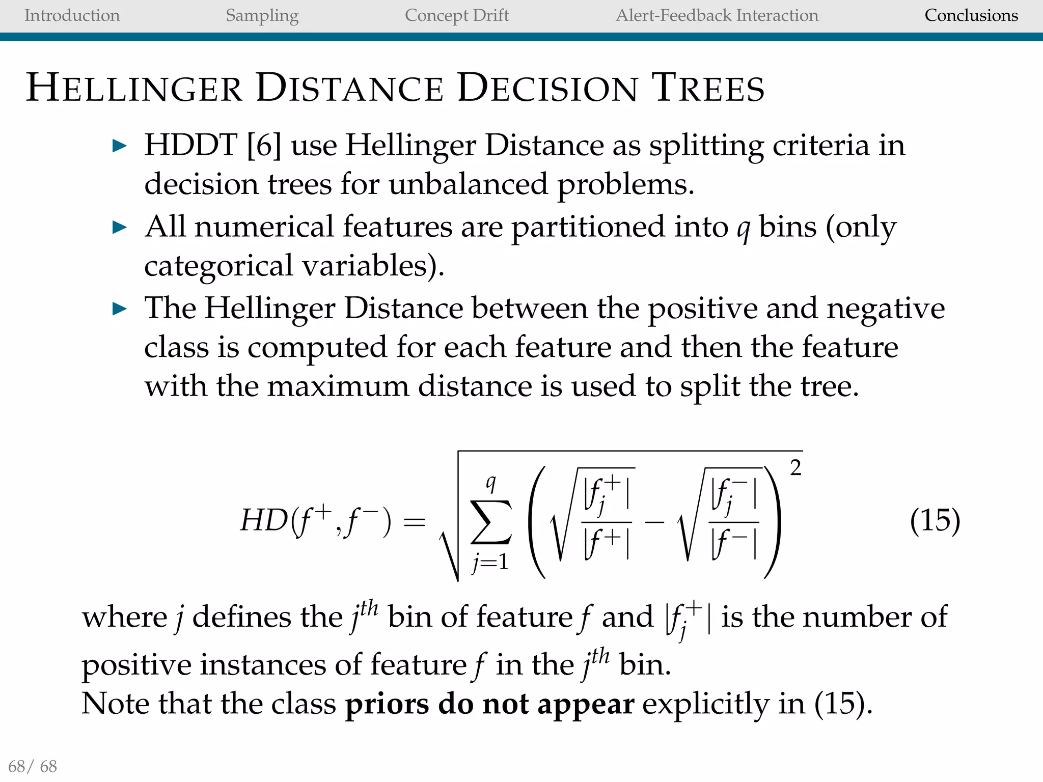 Introduction Sampling Concept Drift Alert-Feedback Interaction Conclusions
HELLINGER DISTANCE DECISION TREES
HDDT [6] use Hellinger Distance as splitting criteria in
decision trees for unbalanced problems.
All numerical features are partitioned into q bins (only
categorical variables).
The Hellinger Distance between the positive and negative
class is computed for each feature and then the feature
with the maximum distance is used to split the tree.
HD(f+
, f−
) =
q
j=1


|f+
j |
|f+|
−
|f−
j |
|f−|


2
(15)
where j deﬁnes the jth bin of feature f and |f+
j | is the number of
positive instances of feature f in the jth bin.
Note that the class priors do not appear explicitly in (15).
68/ 68
 
